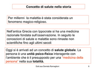 Concetto di salute nella storia Per millenni  la malattia è stata considerata un fenomeno magico-religioso. Nell’antica Grecia con Ippocrate si ha una medicina razionale fondata sull’osservazione. In seguito le concezioni di salute e malattie sono rimaste non scientifiche fino agli ultimi secoli Oggi si è arrivati ad un concetto di  salute globale . La persona è una  unità psico-fisica  interagente con l’ambiente che è il presupposto per una  “medicina della   persona”  nella sua  totalità. 