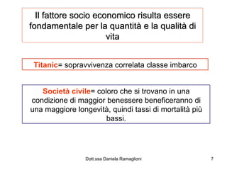 Il fattore socio economico risulta essere fondamentale per la quantità e la qualità di vita Titanic = sopravvivenza correlata classe imbarco Società civile = coloro che si trovano in una condizione di maggior benessere beneficeranno di una maggiore longevità, quindi tassi di mortalità più bassi. 