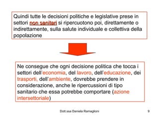 Quindi tutte le decisioni politiche e legislative prese in settori  non sanitari  si ripercuotono poi, direttamente o indirettamente, sulla salute individuale e collettiva della popolazione Ne consegue che ogni decisione politica che tocca i settori dell ’economia , del  lavoro , dell’ educazione , dei  trasporti,  dell’ ambiente , dovrebbe prendere in considerazione, anche le ripercussioni di tipo sanitario che essa potrebbe comportare ( azione   intersettoriale ) 
