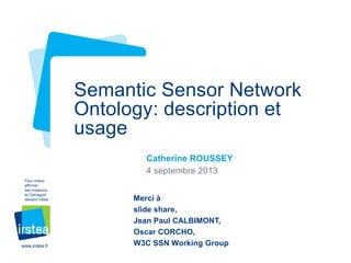 Semantic Sensor Network
Ontology: description et
usage
Catherine ROUSSEY
4 septembre 2013
Pour mieux
affirmer
ses missions,
le Cemagref
devient Irstea

www.irstea.fr

Merci à
slide share,
Jean Paul CALBIMONT,
Oscar CORCHO,
W3C SSN Working Group

 