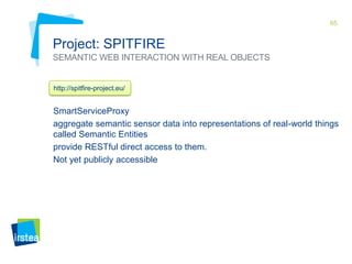 65

Project: SPITFIRE
SEMANTIC WEB INTERACTION WITH REAL OBJECTS

http://spitfire-project.eu/

SmartServiceProxy
aggregate semantic sensor data into representations of real-world things
called Semantic Entities
provide RESTful direct access to them.
Not yet publicly accessible

 