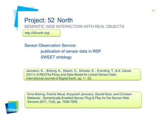 66

Project: 52 North
SEMANTIC WEB INTERACTION WITH REAL OBJECTS
http://52north.org/

Sensor Observation Service:
publication of sensor data in RDF
SWEET ontology

Janowicz, K. , Bröring, A., Stasch, C., Schade, S ., Everding, T., & A. Llaves
(2011): A RESTful Proxy and Data Model for Linked Sensor Data.
International Journal of Digital Earth, pp. 1 - 22.

Arne Bröring, Patrick Maué, Krzysztof Janowicz, Daniel Nüst, and Christian
Malewski . Semantically-Enabled Sensor Plug & Play for the Sensor Web
Sensor Plug&Play framework
Sensors 2011, 11(8), pp. 7568-7605.

 