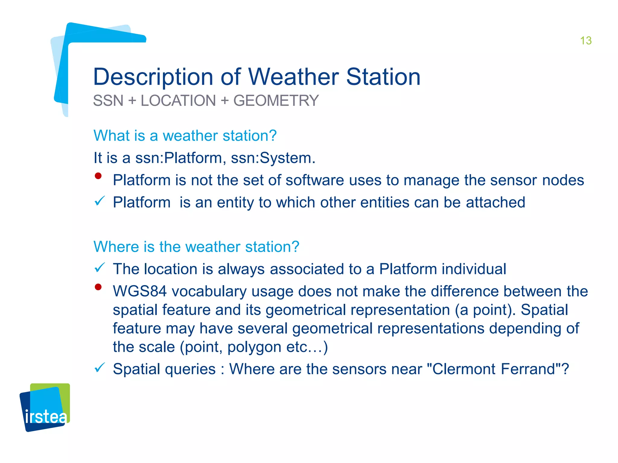 13 
Description of Weather Station 
SSN + LOCATION + GEOMETRY 
What is a weather station? 
It is a ssn:Platform, ssn:System. 
• Platform is not the set of software uses to manage the sensor nodes 
 Platform is an entity to which other entities can be attached 
Where is the weather station? 
 The location is always associated to a Platform individual 
• WGS84 vocabulary usage does not make the difference between the 
spatial feature and its geometrical representation (a point). Spatial 
feature may have several geometrical representations depending of 
the scale (point, polygon etc…) 
 Spatial queries : Where are the sensors near "Clermont Ferrand"? 
 