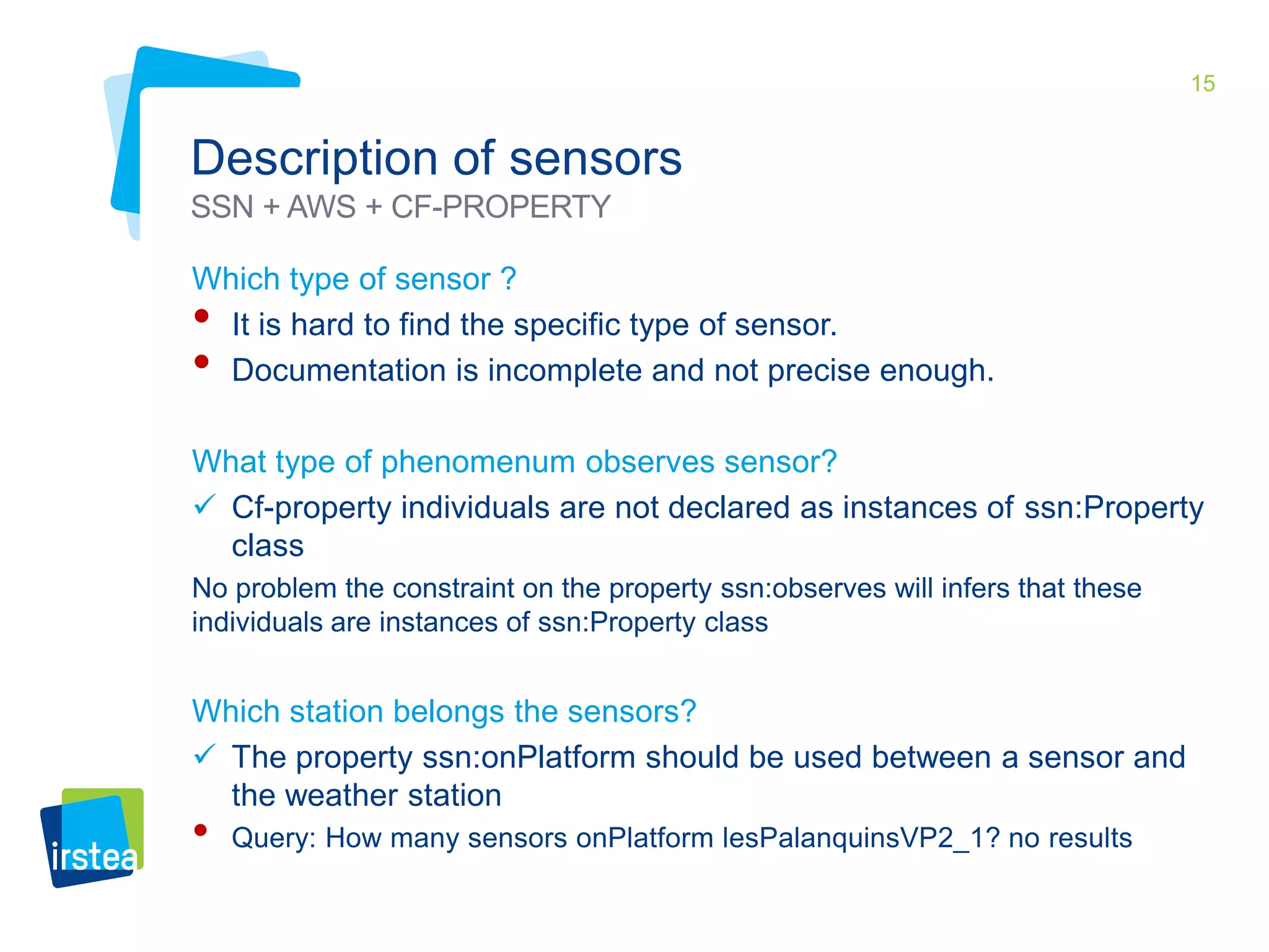 15 
Description of sensors 
SSN + AWS + CF-PROPERTY 
Which type of sensor ? 
• It is hard to find the specific type of sensor. 
• Documentation is incomplete and not precise enough. 
What type of phenomenum observes sensor? 
 Cf-property individuals are not declared as instances of ssn:Property 
class 
No problem the constraint on the property ssn:observes will infers that these 
individuals are instances of ssn:Property class 
Which station belongs the sensors? 
 The property ssn:onPlatform should be used between a sensor and 
the weather station 
• Query: How many sensors onPlatform lesPalanquinsVP2_1? no results 
 