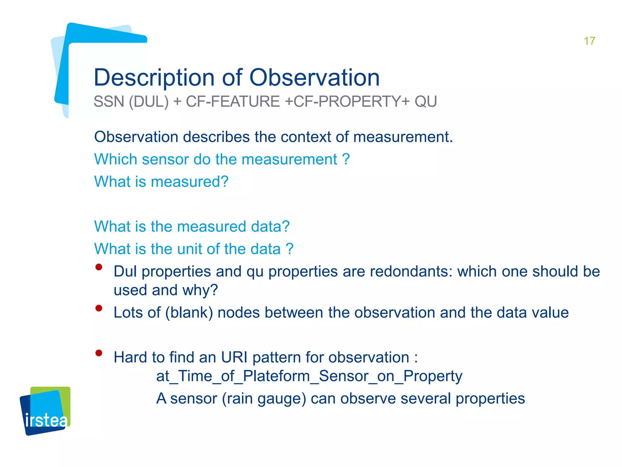 17 
Description of Observation 
SSN (DUL) + CF-FEATURE +CF-PROPERTY+ QU 
Observation describes the context of measurement. 
Which sensor do the measurement ? 
What is measured? 
What is the measured data? 
What is the unit of the data ? 
• Dul properties and qu properties are redondants: which one should be 
used and why? 
• Lots of (blank) nodes between the observation and the data value 
• Hard to find an URI pattern for observation : 
at_Time_of_Plateform_Sensor_on_Property 
A sensor (rain gauge) can observe several properties 
 