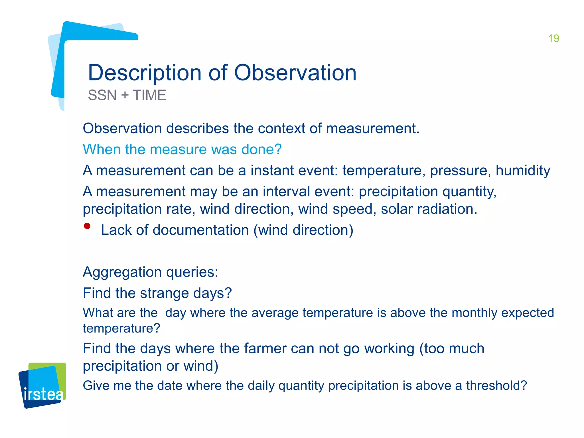 19 
Description of Observation 
SSN + TIME 
Observation describes the context of measurement. 
When the measure was done? 
A measurement can be a instant event: temperature, pressure, humidity 
A measurement may be an interval event: precipitation quantity, 
precipitation rate, wind direction, wind speed, solar radiation. 
• Lack of documentation (wind direction) 
Aggregation queries: 
Find the strange days? 
What are the day where the average temperature is above the monthly expected 
temperature? 
Find the days where the farmer can not go working (too much 
precipitation or wind) 
Give me the date where the daily quantity precipitation is above a threshold? 
 