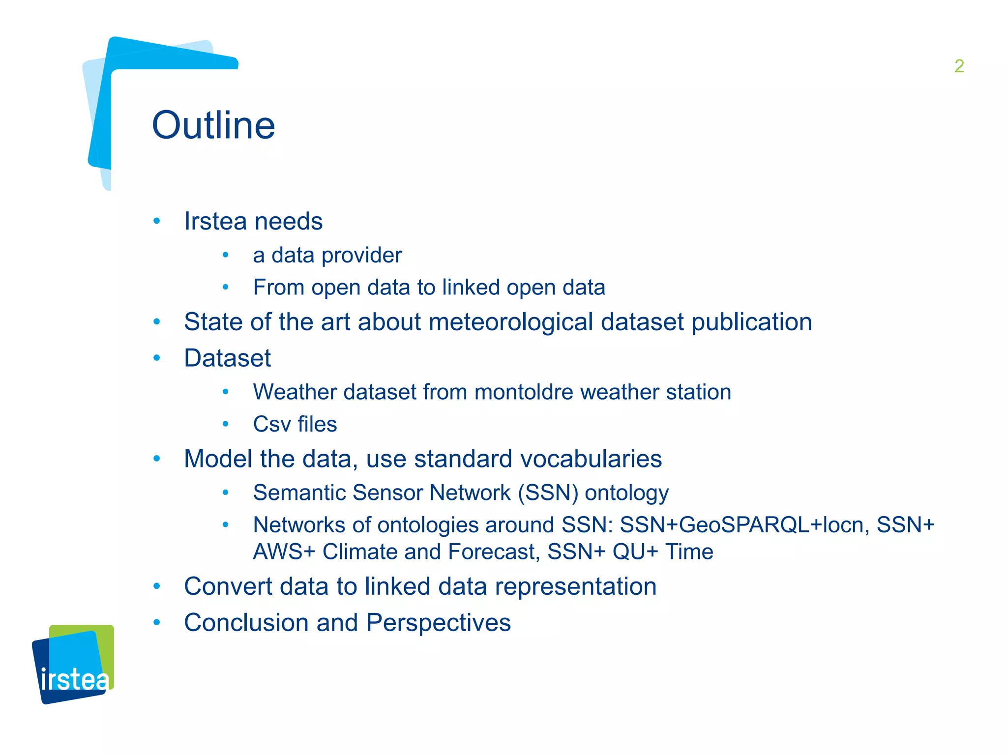 2 
Outline 
• Irstea needs 
• a data provider 
• From open data to linked open data 
• State of the art about meteorological dataset publication 
• Dataset 
• Weather dataset from montoldre weather station 
• Csv files 
• Model the data, use standard vocabularies 
• Semantic Sensor Network (SSN) ontology 
• Networks of ontologies around SSN: SSN+GeoSPARQL+locn, SSN+ 
AWS+ Climate and Forecast, SSN+ QU+ Time 
• Convert data to linked data representation 
• Conclusion and Perspectives 
 