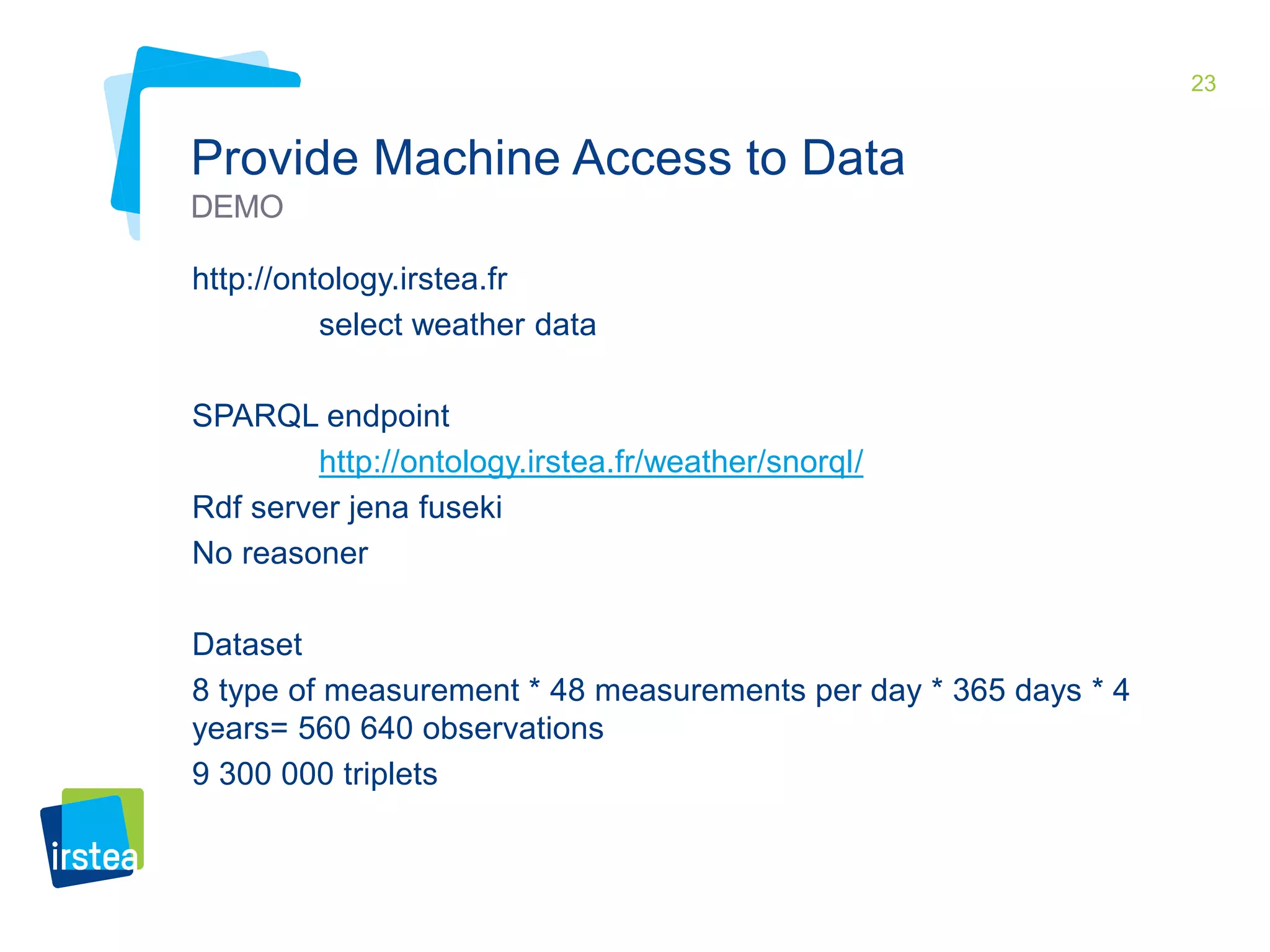 23 
Provide Machine Access to Data 
DEMO 
http://ontology.irstea.fr 
select weather data 
SPARQL endpoint 
http://ontology.irstea.fr/weather/snorql/ 
Rdf server jena fuseki 
No reasoner 
Dataset 
8 type of measurement * 48 measurements per day * 365 days * 4 
years= 560 640 observations 
9 300 000 triplets 
 