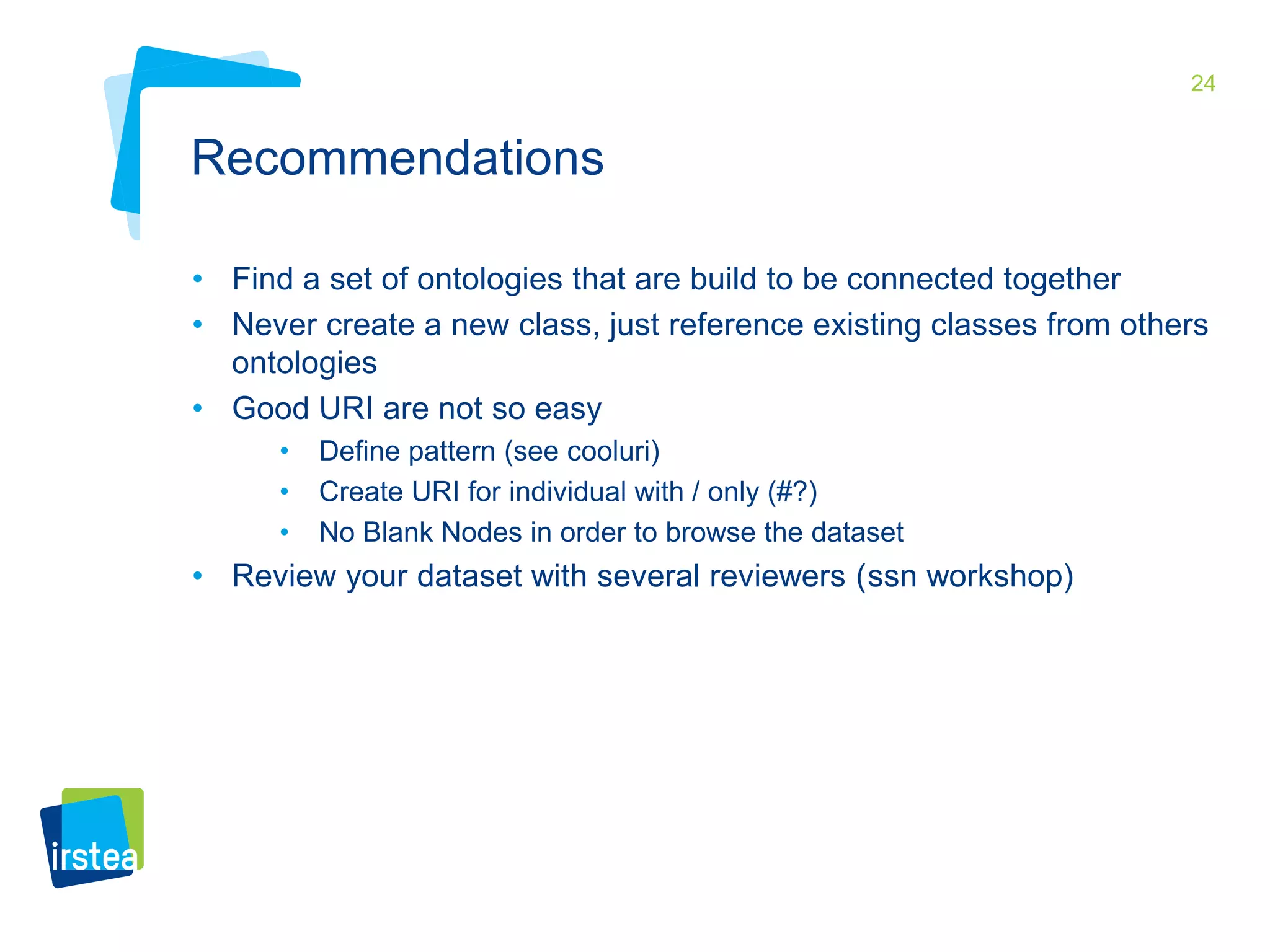 24 
Recommendations 
• Find a set of ontologies that are build to be connected together 
• Never create a new class, just reference existing classes from others 
ontologies 
• Good URI are not so easy 
• Define pattern (see cooluri) 
• Create URI for individual with / only (#?) 
• No Blank Nodes in order to browse the dataset 
• Review your dataset with several reviewers (ssn workshop) 
 
