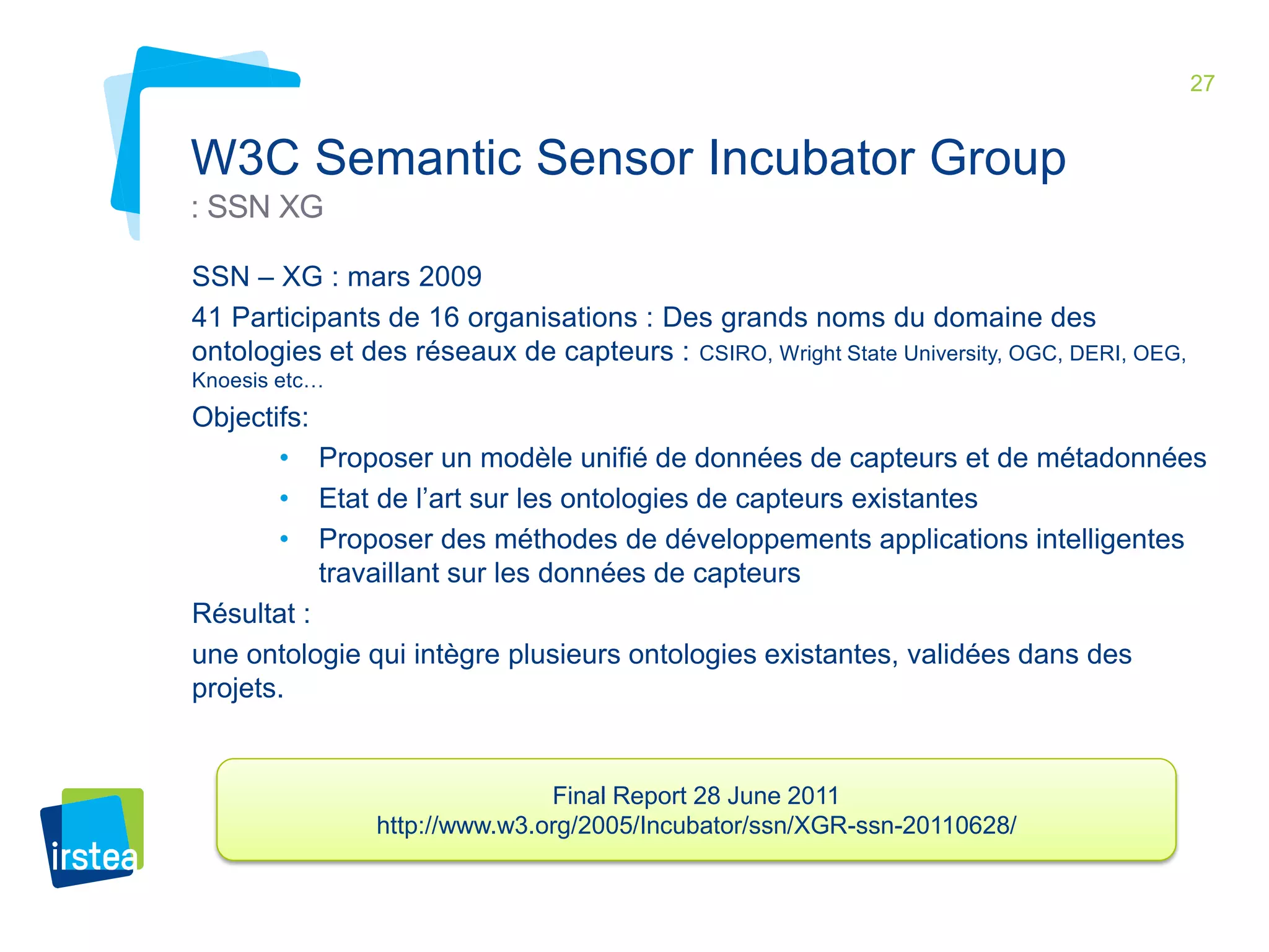27 
W3C Semantic Sensor Incubator Group 
: SSN XG 
SSN – XG : mars 2009 
41 Participants de 16 organisations : Des grands noms du domaine des 
ontologies et des réseaux de capteurs : CSIRO, Wright State University, OGC, DERI, OEG, 
Knoesis etc… 
Objectifs: 
• Proposer un modèle unifié de données de capteurs et de métadonnées 
• Etat de l’art sur les ontologies de capteurs existantes 
• Proposer des méthodes de développements applications intelligentes 
travaillant sur les données de capteurs 
Résultat : 
une ontologie qui intègre plusieurs ontologies existantes, validées dans des 
projets. 
Final Report 28 June 2011 
http://www.w3.org/2005/Incubator/ssn/XGR-ssn-20110628/ 
 