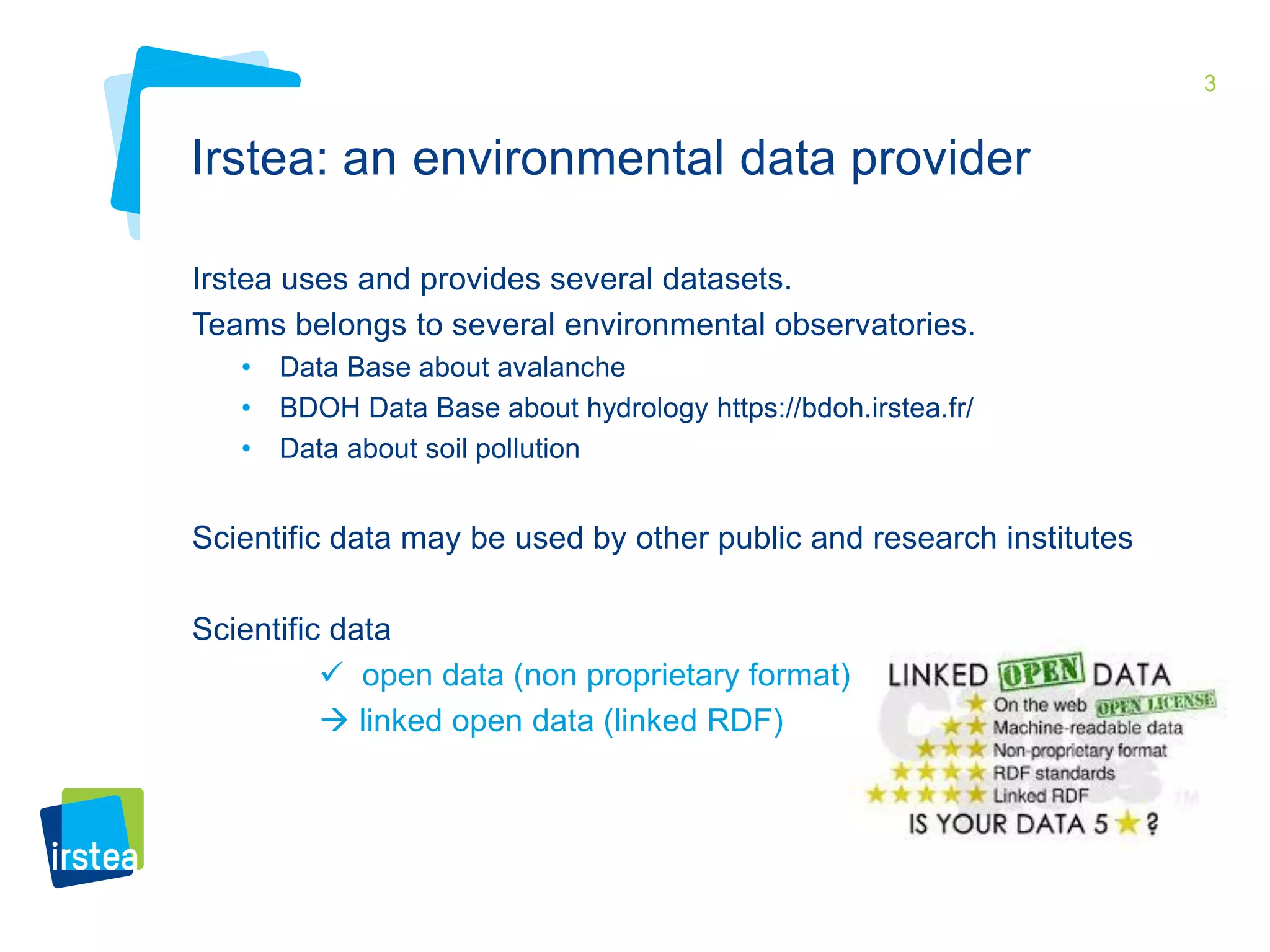 3 
Irstea: an environmental data provider 
Irstea uses and provides several datasets. 
Teams belongs to several environmental observatories. 
• Data Base about avalanche 
• BDOH Data Base about hydrology https://bdoh.irstea.fr/ 
• Data about soil pollution 
Scientific data may be used by other public and research institutes 
Scientific data 
 open data (non proprietary format) 
 linked open data (linked RDF) 
 