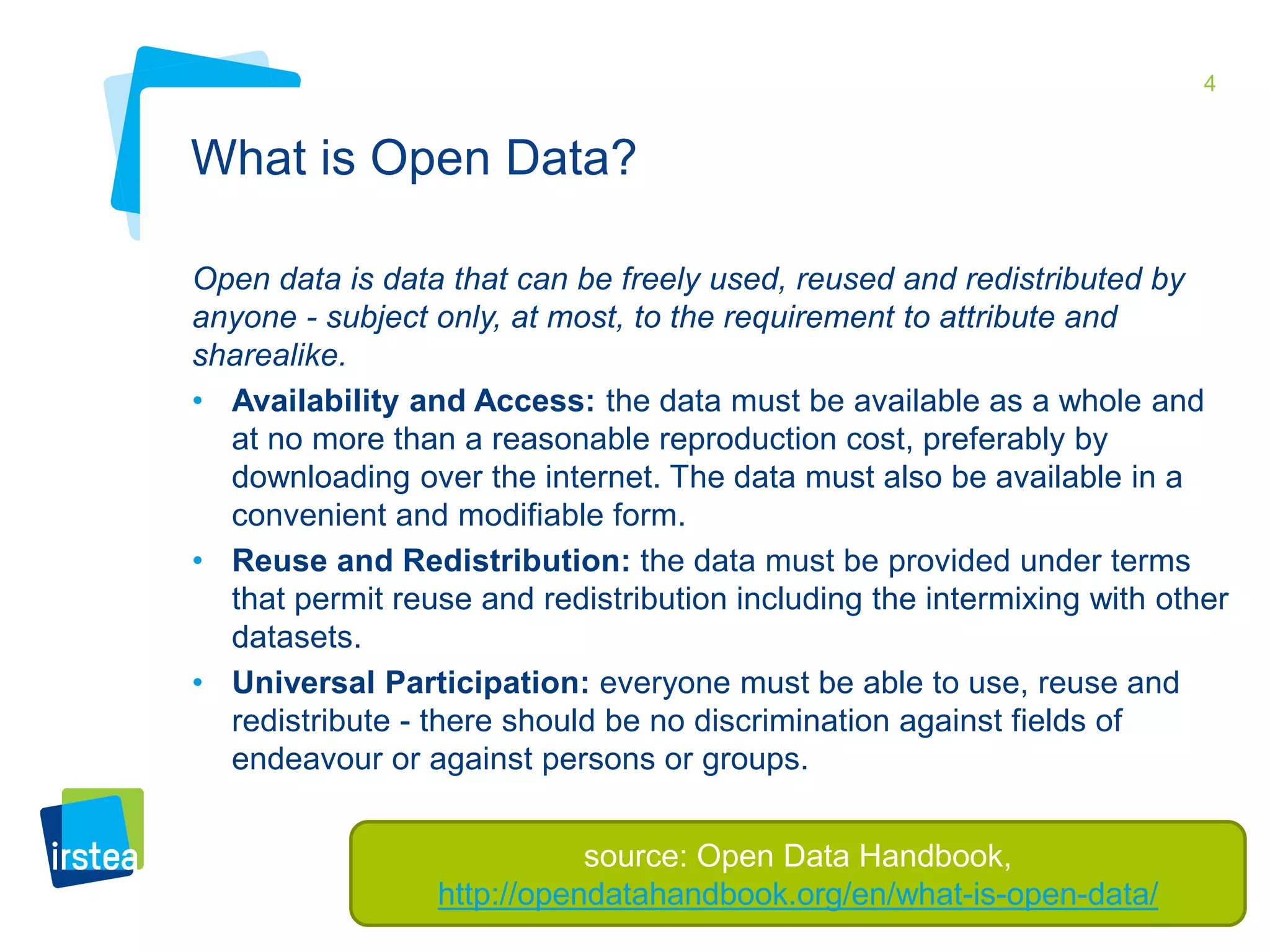 4 
What is Open Data? 
Open data is data that can be freely used, reused and redistributed by 
anyone - subject only, at most, to the requirement to attribute and 
sharealike. 
• Availability and Access: the data must be available as a whole and 
at no more than a reasonable reproduction cost, preferably by 
downloading over the internet. The data must also be available in a 
convenient and modifiable form. 
• Reuse and Redistribution: the data must be provided under terms 
that permit reuse and redistribution including the intermixing with other 
datasets. 
• Universal Participation: everyone must be able to use, reuse and 
redistribute - there should be no discrimination against fields of 
endeavour or against persons or groups. 
source: Open Data Handbook, 
http://opendatahandbook.org/en/what-is-open-data/ 
 