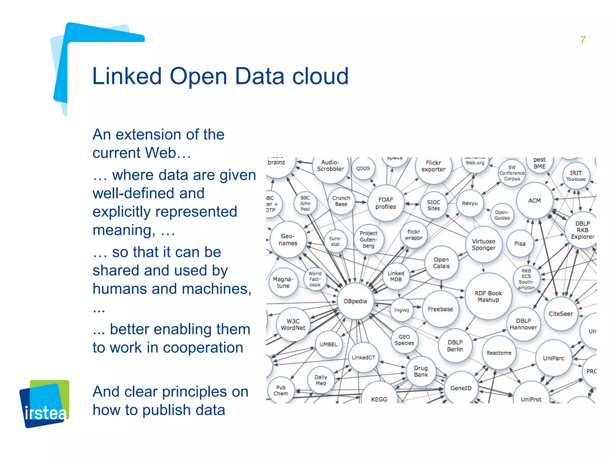 7 
Linked Open Data cloud 
An extension of the 
current Web… 
… where data are given 
well-defined and 
explicitly represented 
meaning, … 
… so that it can be 
shared and used by 
humans and machines, 
... 
... better enabling them 
to work in cooperation 
And clear principles on 
how to publish data 
 