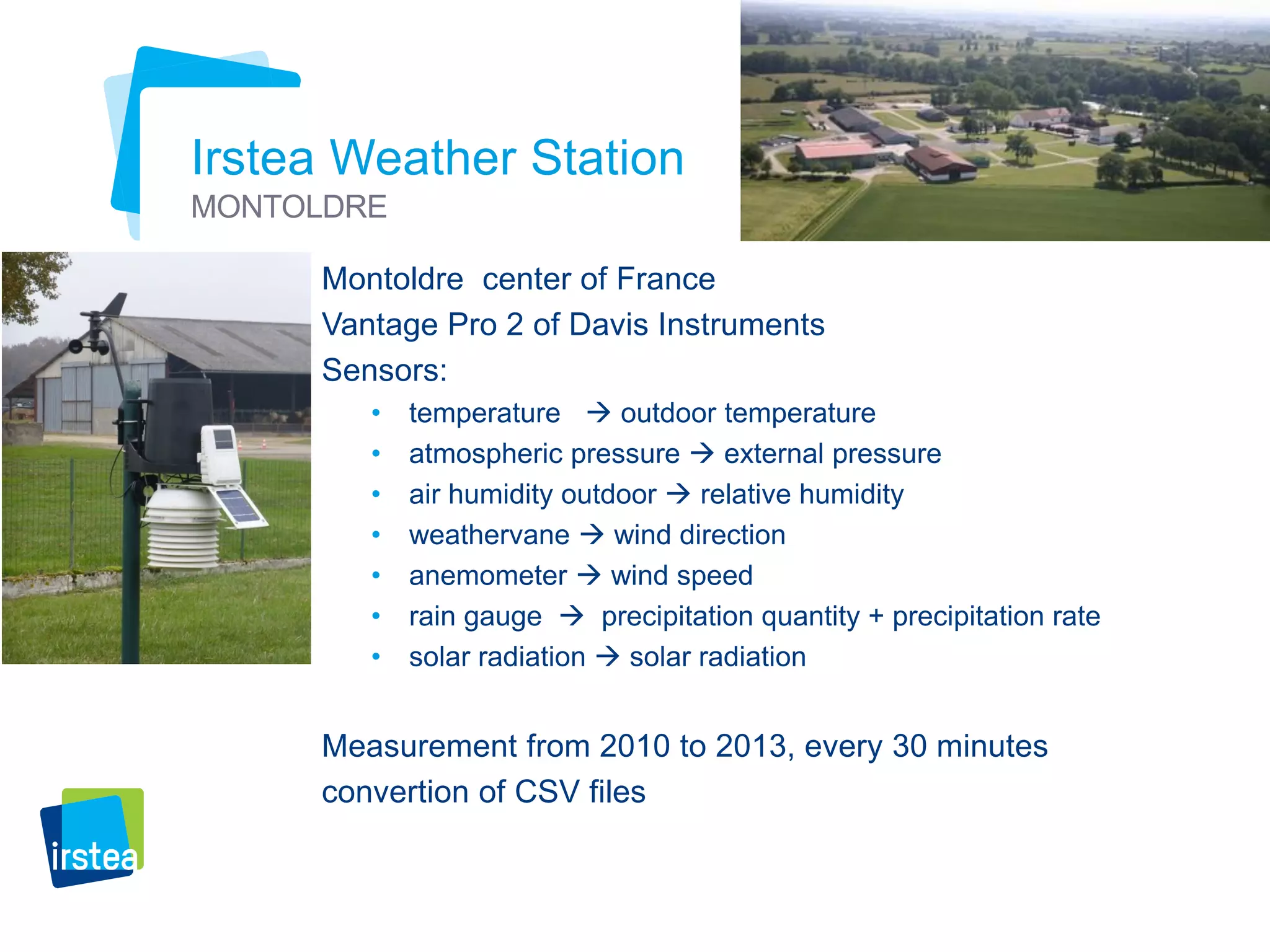 9 
Irstea Weather Station 
MONTOLDRE 
Montoldre center of France 
Vantage Pro 2 of Davis Instruments 
Sensors: 
• temperature  outdoor temperature 
• atmospheric pressure  external pressure 
• air humidity outdoor  relative humidity 
• weathervane  wind direction 
• anemometer  wind speed 
• rain gauge  precipitation quantity + precipitation rate 
• solar radiation  solar radiation 
Measurement from 2010 to 2013, every 30 minutes 
convertion of CSV files 
 