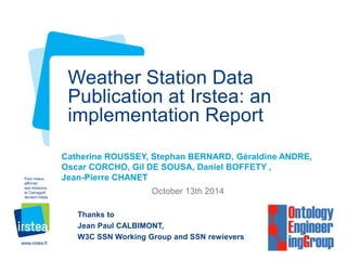 www.irstea.fr 
Pour mieux 
affirmer 
ses missions, 
le Cemagref 
devient Irstea 
Catherine ROUSSEY, Stephan BERNARD, Géraldine ANDRE, 
Oscar CORCHO, Gil DE SOUSA, Daniel BOFFETY , 
Jean-Pierre CHANET 
October 13th 2014 
Weather Station Data 
Publication at Irstea: an 
implementation Report 
Thanks to 
Jean Paul CALBIMONT, 
W3C SSN Working Group and SSN rewievers 
 