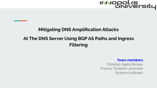 Mitigating DNS Ampliﬁcation Attacks
At The DNS Server Using BGP AS Paths and Ingress
Filtering
Team members
Christian Agala Bassey
Francis Timilehin Jeremiah
Rustem Iuzlibaev
 