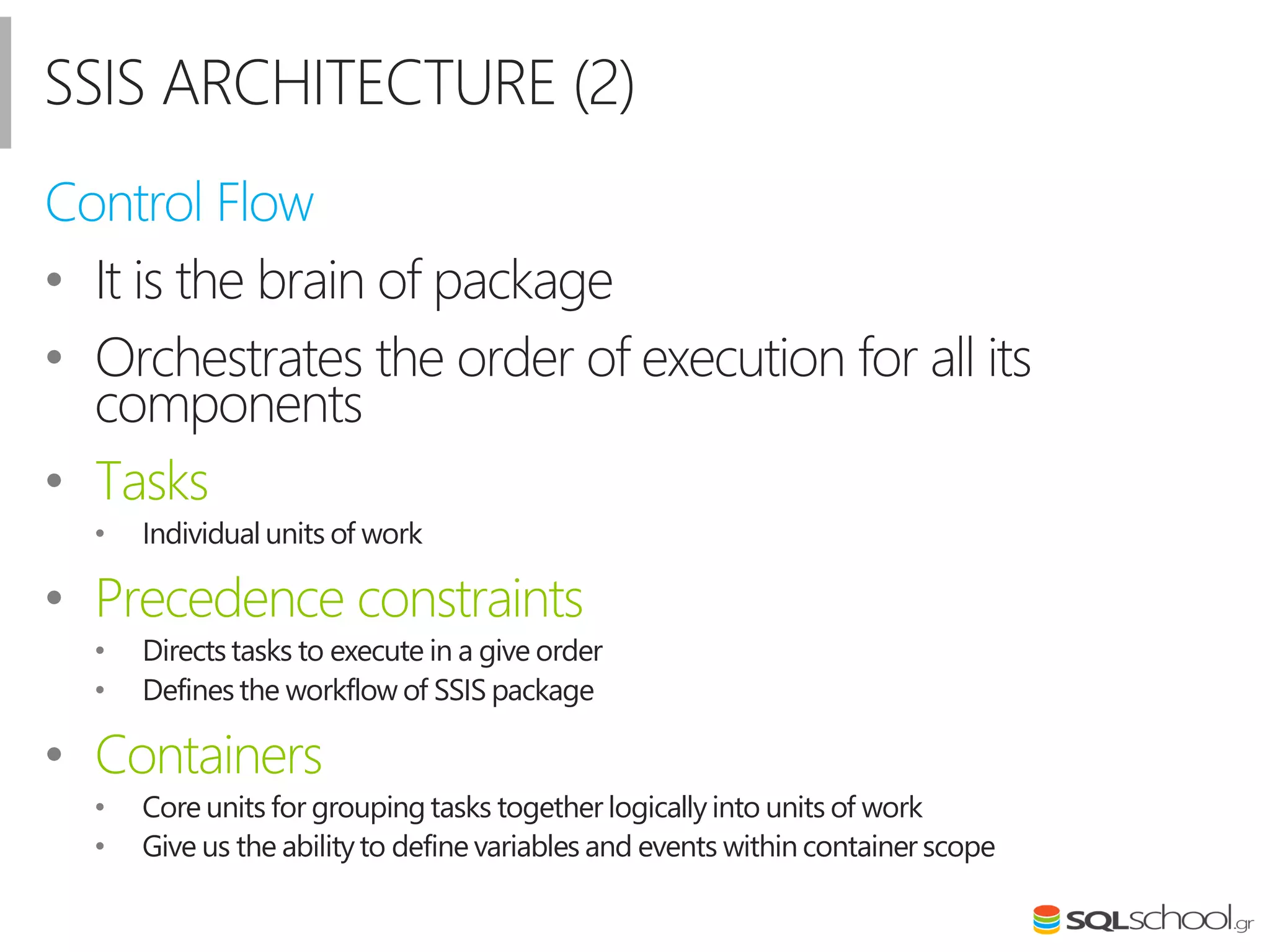 SSIS ARCHITECTURE (2)
Control Flow
• It is the brain of package
• Orchestrates the order of execution for all its
components
• Tasks
• Individual units of work
• Precedence constraints
• Directs tasks to execute in a give order
• Defines the workflow of SSIS package
• Containers
• Core units for grouping tasks together logically into units of work
• Give us the abilityto define variables and events within container scope
 