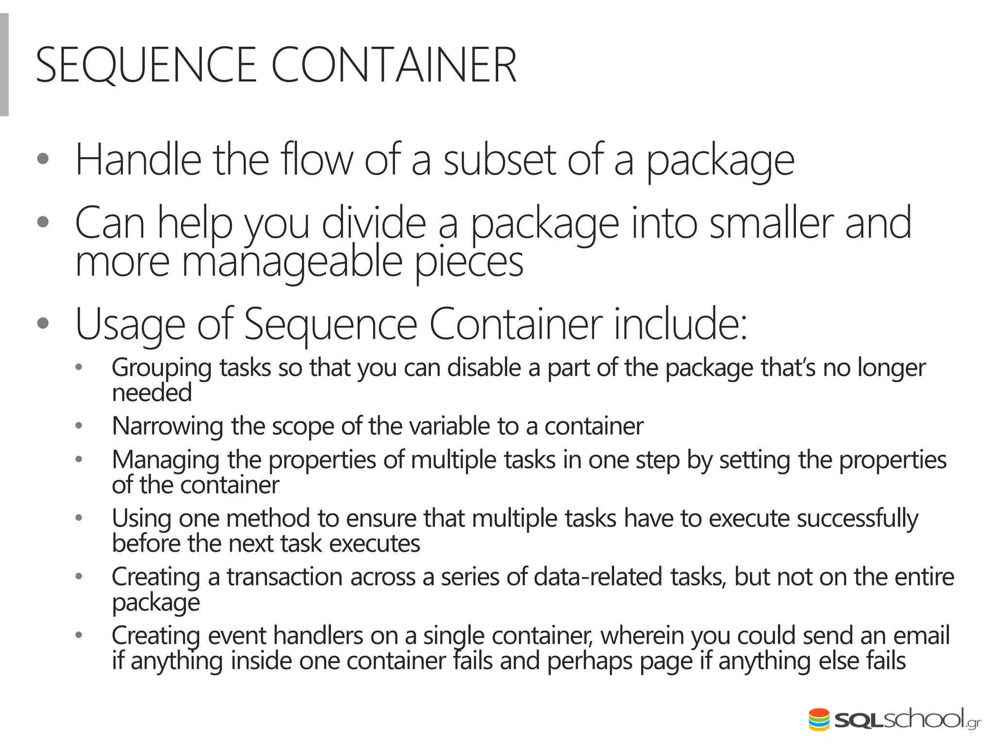 SEQUENCE CONTAINER
• Handle the flow of a subset of a package
• Can help you divide a package into smaller and
more manageable pieces
• Usage of Sequence Container include:
• Grouping tasks so that you can disable a part of the package that’s no longer
needed
• Narrowing the scope of the variable to a container
• Managing the properties of multiple tasks in one step by setting the properties
of the container
• Using one method to ensure that multiple tasks have to execute successfully
before the next task executes
• Creating a transaction across a series of data-related tasks, but not on the entire
package
• Creating event handlers on a single container, wherein you could send an email
if anything inside one container fails and perhaps page if anything else fails
 