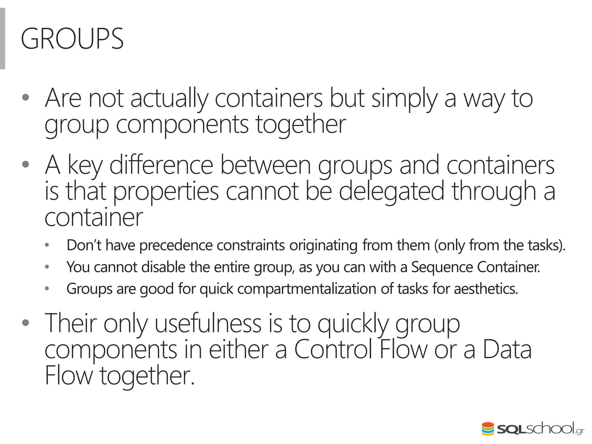 GROUPS
• Are not actually containers but simply a way to
group components together
• A key difference between groups and containers
is that properties cannot be delegated through a
container
• Don’t have precedence constraints originating from them (only from the tasks).
• You cannot disable the entire group, as you can with a Sequence Container.
• Groups are good for quick compartmentalization of tasks for aesthetics.
• Their only usefulness is to quickly group
components in either a Control Flow or a Data
Flow together.
 