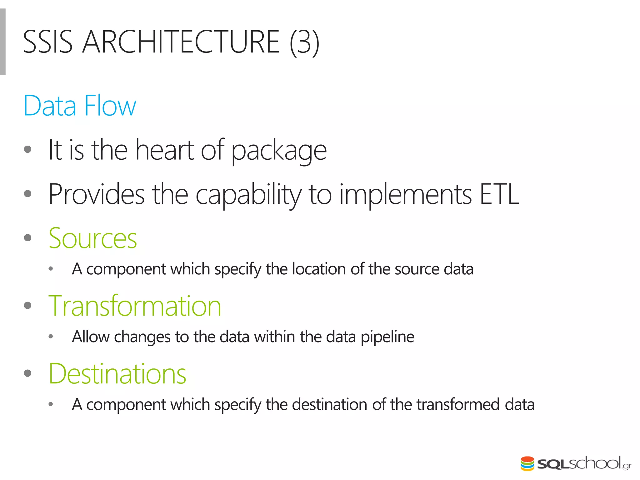 SSIS ARCHITECTURE (3)
Data Flow
• It is the heart of package
• Provides the capability to implements ETL
• Sources
• A component which specify the location of the source data
• Transformation
• Allow changes to the data within the data pipeline
• Destinations
• A component which specify the destination of the transformed data
 