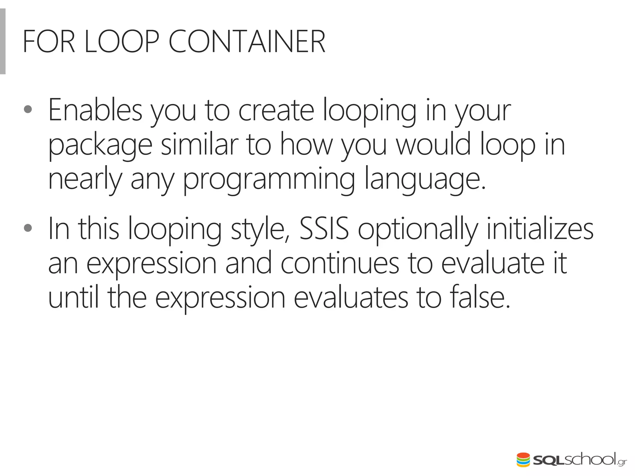 FOR LOOP CONTAINER
• Enables you to create looping in your
package similar to how you would loop in
nearly any programming language.
• In this looping style, SSIS optionally initializes
an expression and continues to evaluate it
until the expression evaluates to false.
 