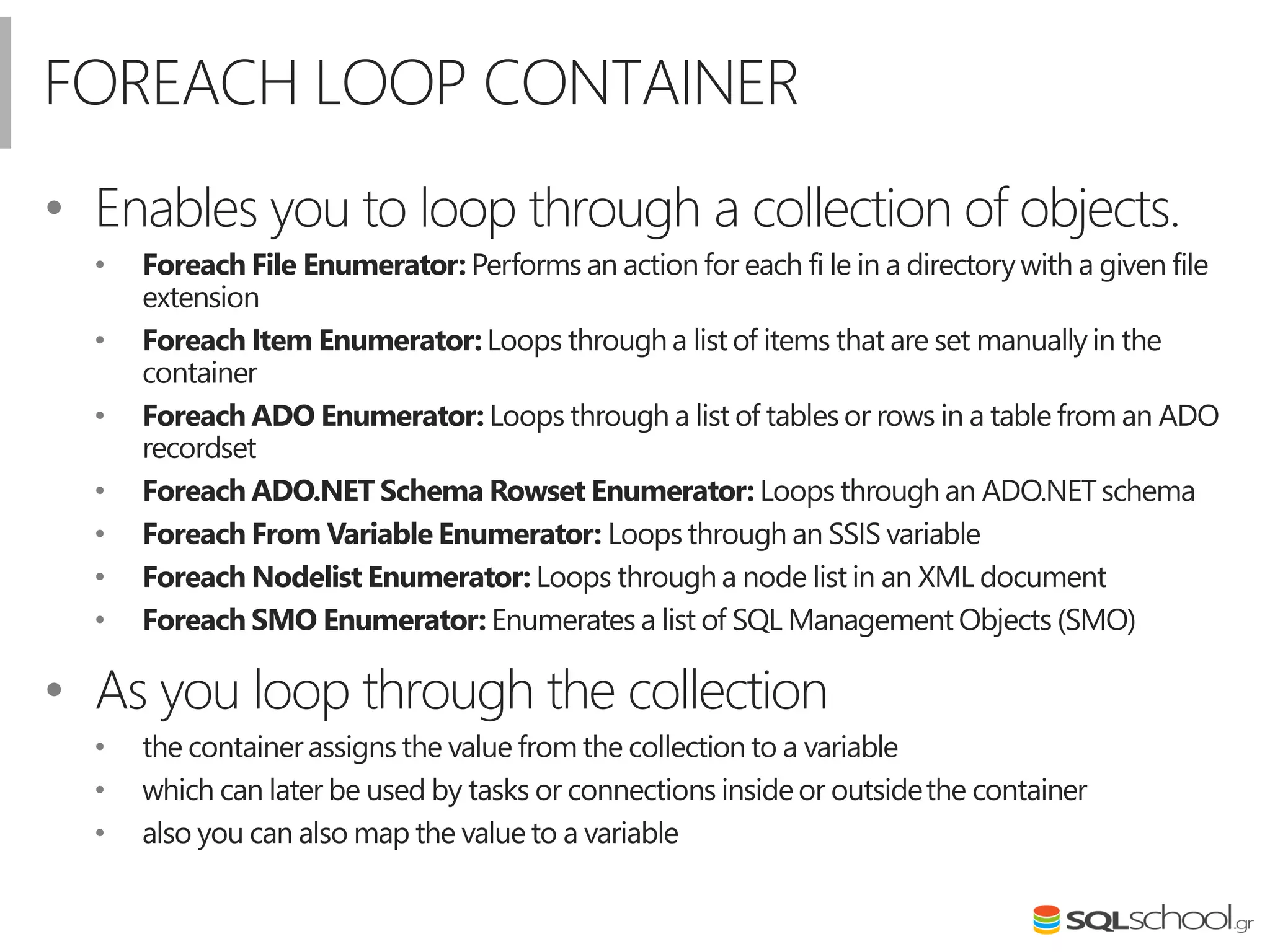 FOREACH LOOP CONTAINER
• Enables you to loop through a collection of objects.
• Foreach File Enumerator: Performs an action for each fi le in a directorywith a given file
extension
• Foreach Item Enumerator: Loops through a list of items that are set manually in the
container
• Foreach ADO Enumerator: Loops through a list of tables or rows in a table from an ADO
recordset
• Foreach ADO.NET Schema Rowset Enumerator: Loops through an ADO.NETschema
• Foreach From Variable Enumerator: Loops through an SSIS variable
• Foreach Nodelist Enumerator: Loops through a node list in an XML document
• Foreach SMO Enumerator: Enumerates a list of SQL Management Objects (SMO)
• As you loop through the collection
• the containerassigns the value from the collection to a variable
• which can later be used by tasks or connections insideor outsidethe container
• also you can also map the value to a variable
 