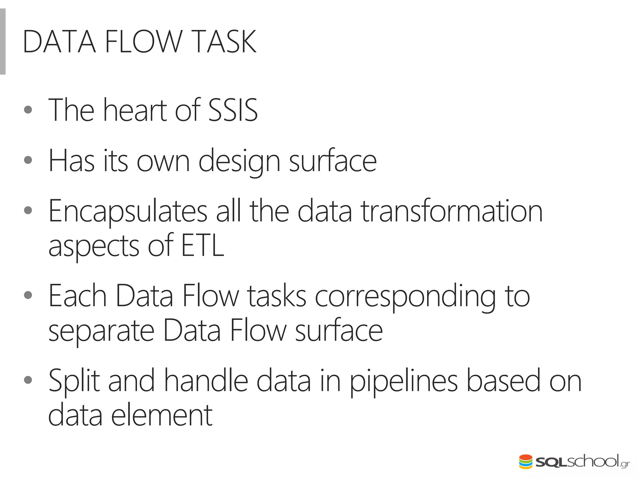 DATA FLOW TASK
• The heart of SSIS
• Has its own design surface
• Encapsulates all the data transformation
aspects of ETL
• Each Data Flow tasks corresponding to
separate Data Flow surface
• Split and handle data in pipelines based on
data element
 