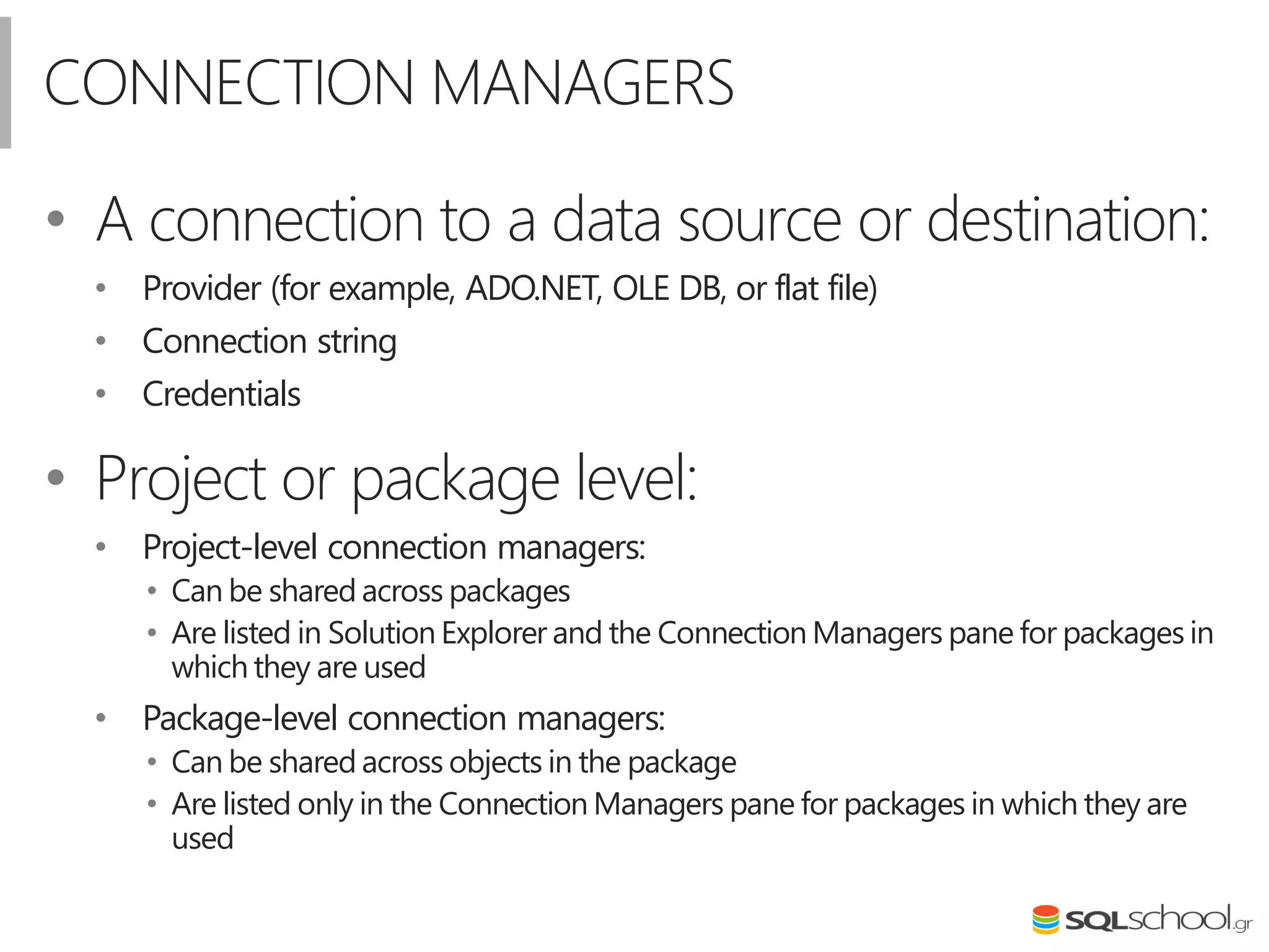 CONNECTION MANAGERS
• A connection to a data source or destination:
• Provider (for example, ADO.NET, OLE DB, or flat file)
• Connection string
• Credentials
• Project or package level:
• Project-level connection managers:
• Can be shared across packages
• Are listed in Solution Explorer and the Connection Managers pane for packages in
which they are used
• Package-level connection managers:
• Can be shared across objects in the package
• Are listed only in the Connection Managers pane for packages in which they are
used
 