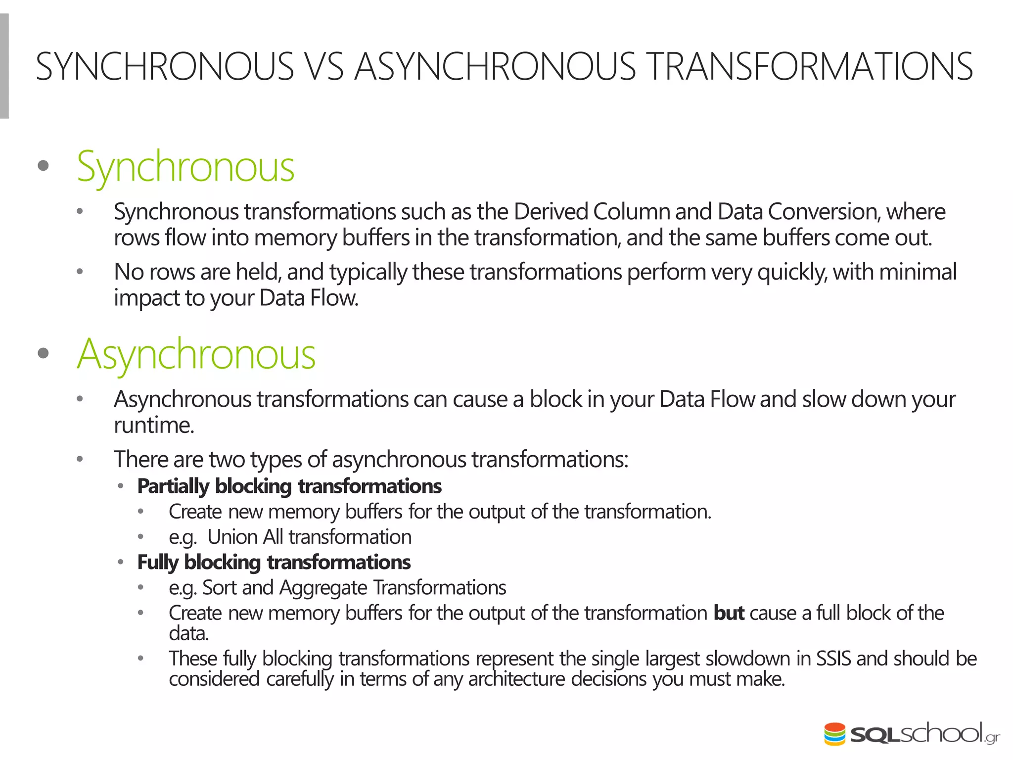 SYNCHRONOUS VS ASYNCHRONOUS TRANSFORMATIONS
• Synchronous
• Synchronous transformations such as the Derived Column and Data Conversion, where
rows flow into memory buffers in the transformation, and the same buffers come out.
• No rows are held, and typically these transformations perform very quickly,with minimal
impact to your Data Flow.
• Asynchronous
• Asynchronous transformations can cause a block in your Data Flowand slow down your
runtime.
• There are two types of asynchronous transformations:
• Partially blocking transformations
• Create new memory buffers for the output of the transformation.
• e.g. Union All transformation
• Fully blocking transformations
• e.g. Sort and Aggregate Transformations
• Create new memory buffers for the output of the transformation but cause a full block of the
data.
• These fully blocking transformations represent the single largest slowdown in SSIS and should be
considered carefully in terms of any architecture decisions you must make.
 