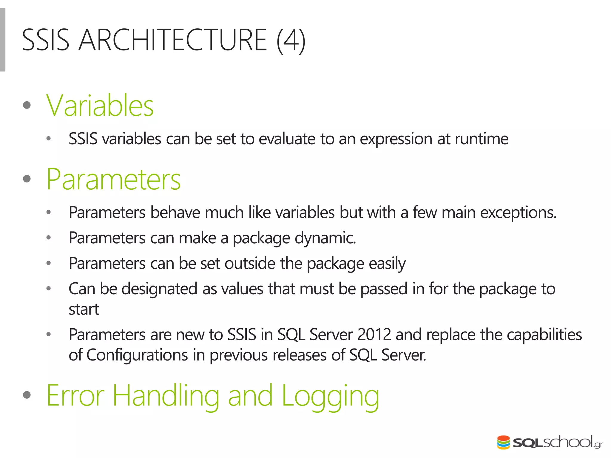 SSIS ARCHITECTURE (4)
• Variables
• SSIS variables can be set to evaluate to an expression at runtime
• Parameters
• Parameters behave much like variables but with a few main exceptions.
• Parameters can make a package dynamic.
• Parameters can be set outside the package easily
• Can be designated as values that must be passed in for the package to
start
• Parameters are new to SSIS in SQL Server 2012 and replace the capabilities
of Configurations in previous releases of SQL Server.
• Error Handling and Logging
 