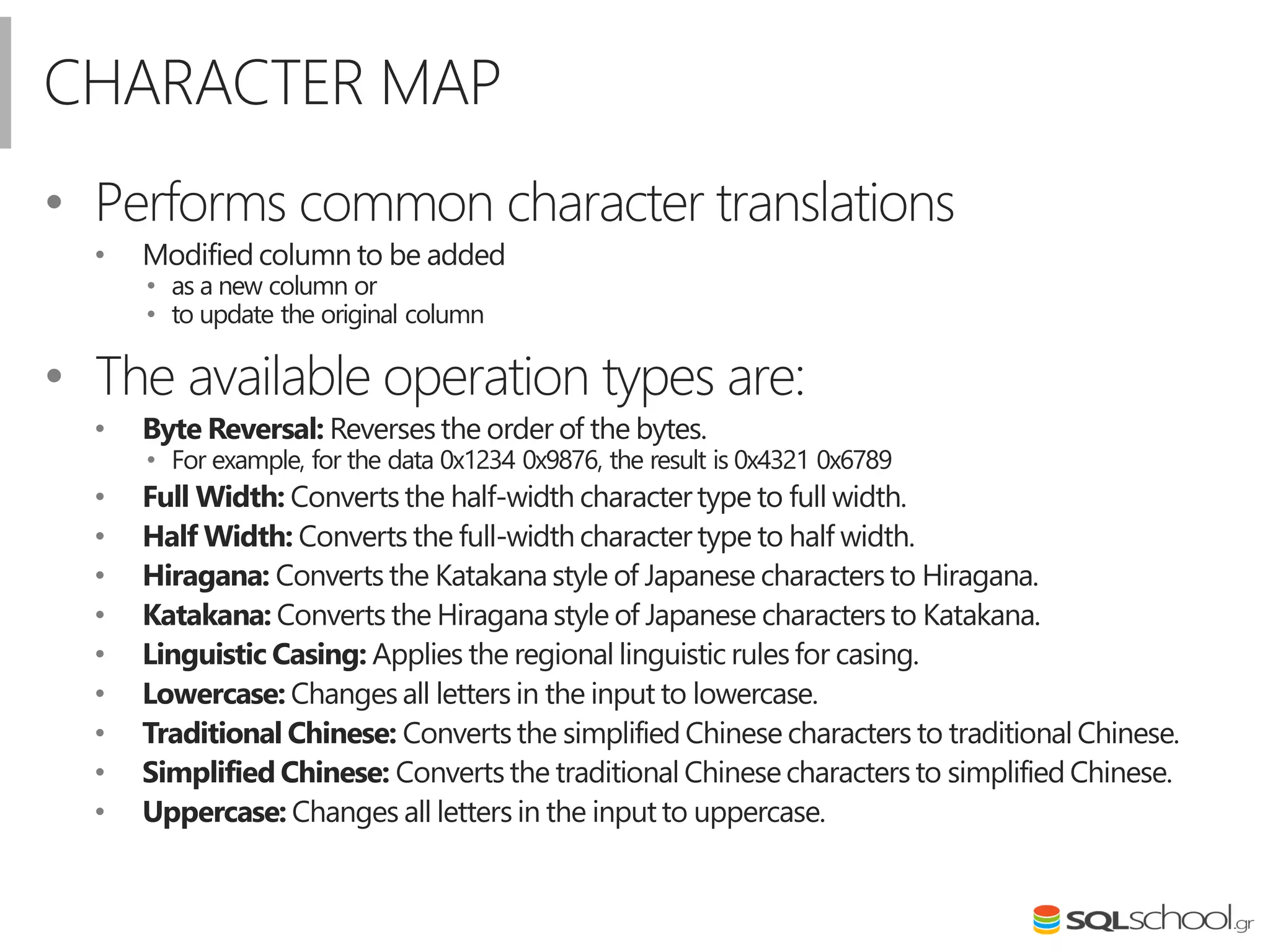 CHARACTER MAP
• Performs common character translations
• Modified column to be added
• as a new column or
• to update the original column
• The available operation types are:
• Byte Reversal: Reverses the order of the bytes.
• For example, for the data 0x1234 0x9876, the result is 0x4321 0x6789
• Full Width: Converts the half-width charactertype to full width.
• Half Width: Converts the full-width character type to half width.
• Hiragana: Converts the Katakanastyle of Japanese characters to Hiragana.
• Katakana: Converts the Hiraganastyle of Japanese characters to Katakana.
• Linguistic Casing: Applies the regional linguistic rules for casing.
• Lowercase: Changes all letters in the input to lowercase.
• Traditional Chinese: Converts the simplified Chinese characters to traditional Chinese.
• Simplified Chinese: Converts the traditional Chinesecharacters to simplified Chinese.
• Uppercase: Changes all letters in the input to uppercase.
 