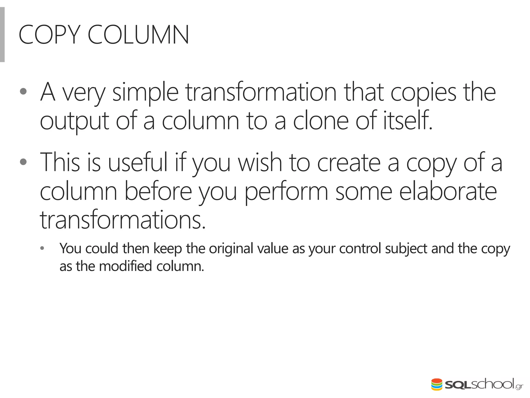 COPY COLUMN
• A very simple transformation that copies the
output of a column to a clone of itself.
• This is useful if you wish to create a copy of a
column before you perform some elaborate
transformations.
• You could then keep the original value as your control subject and the copy
as the modified column.
 