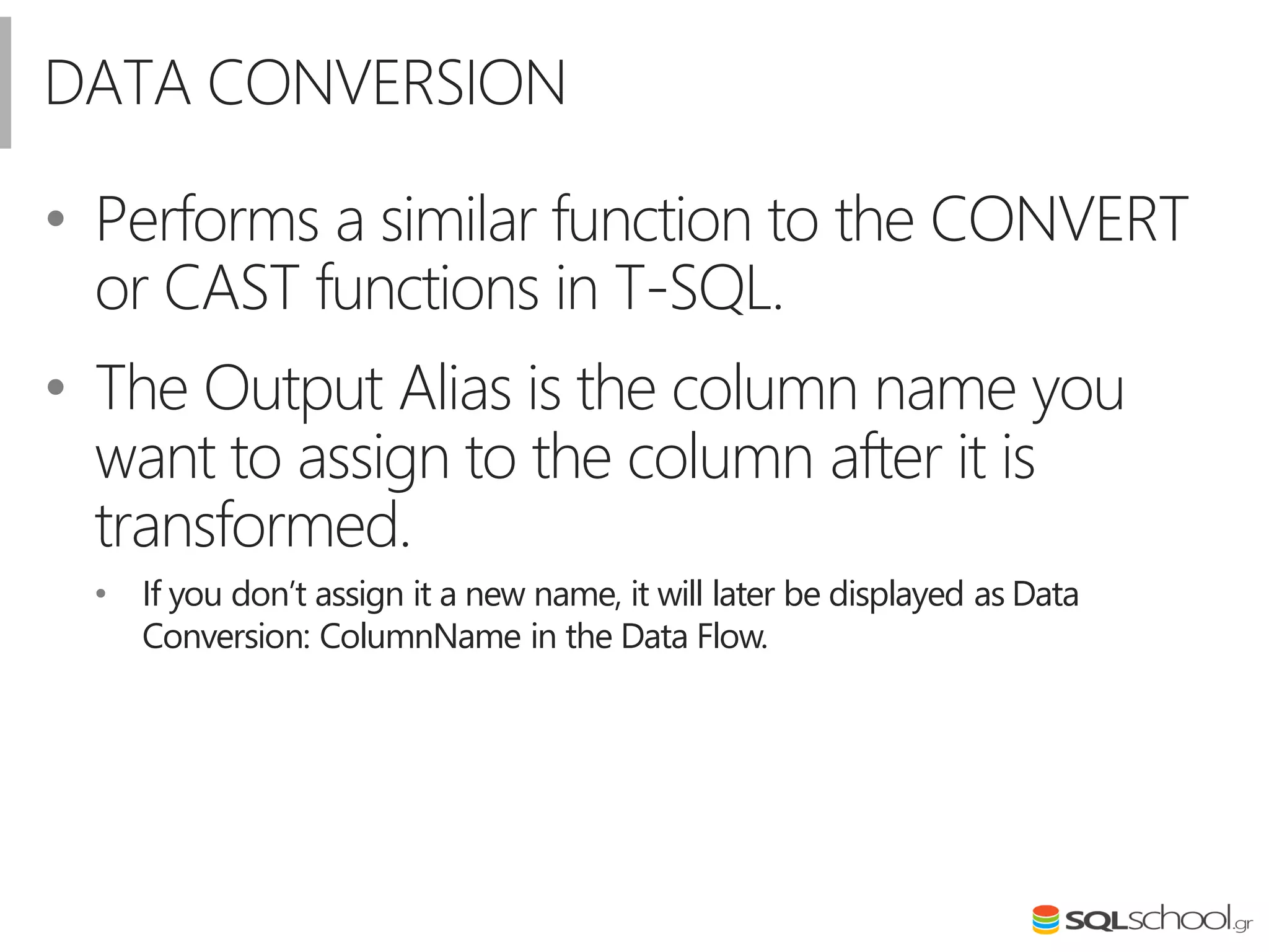 DATA CONVERSION
• Performs a similar function to the CONVERT
or CAST functions in T-SQL.
• The Output Alias is the column name you
want to assign to the column after it is
transformed.
• If you don’t assign it a new name, it will later be displayed as Data
Conversion: ColumnName in the Data Flow.
 