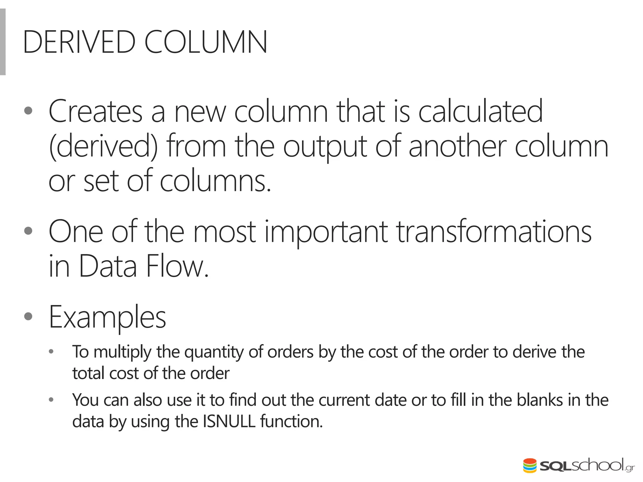 DERIVED COLUMN
• Creates a new column that is calculated
(derived) from the output of another column
or set of columns.
• One of the most important transformations
in Data Flow.
• Examples
• To multiply the quantity of orders by the cost of the order to derive the
total cost of the order
• You can also use it to find out the current date or to fill in the blanks in the
data by using the ISNULL function.
 
