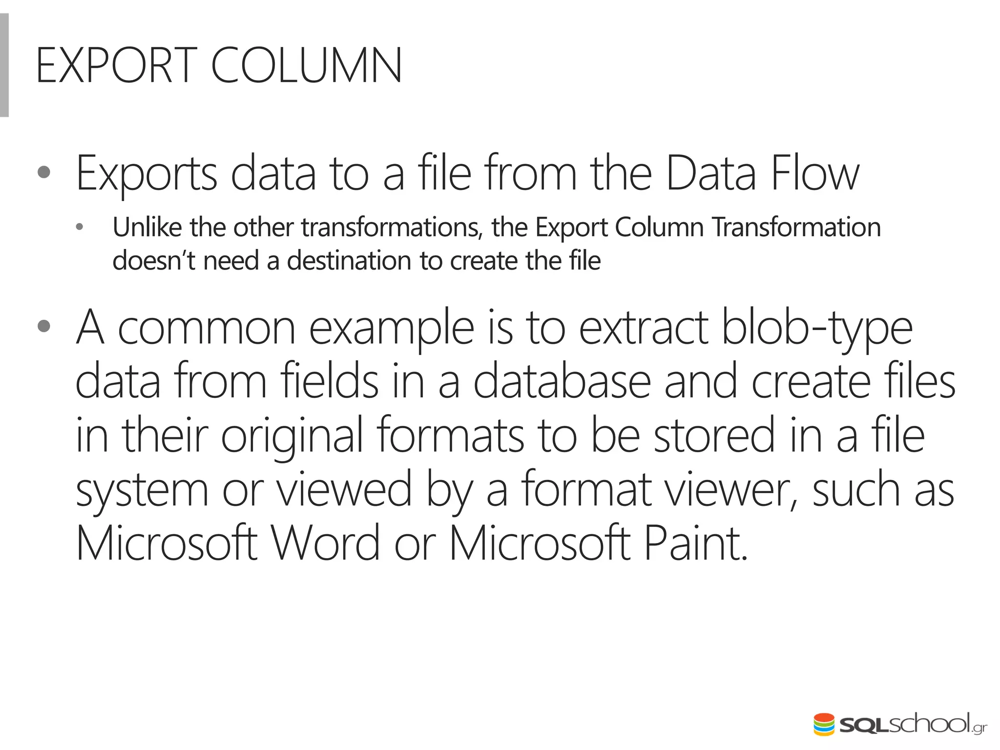 EXPORT COLUMN
• Exports data to a file from the Data Flow
• Unlike the other transformations, the Export Column Transformation
doesn’t need a destination to create the file
• A common example is to extract blob-type
data from fields in a database and create files
in their original formats to be stored in a file
system or viewed by a format viewer, such as
Microsoft Word or Microsoft Paint.
 
