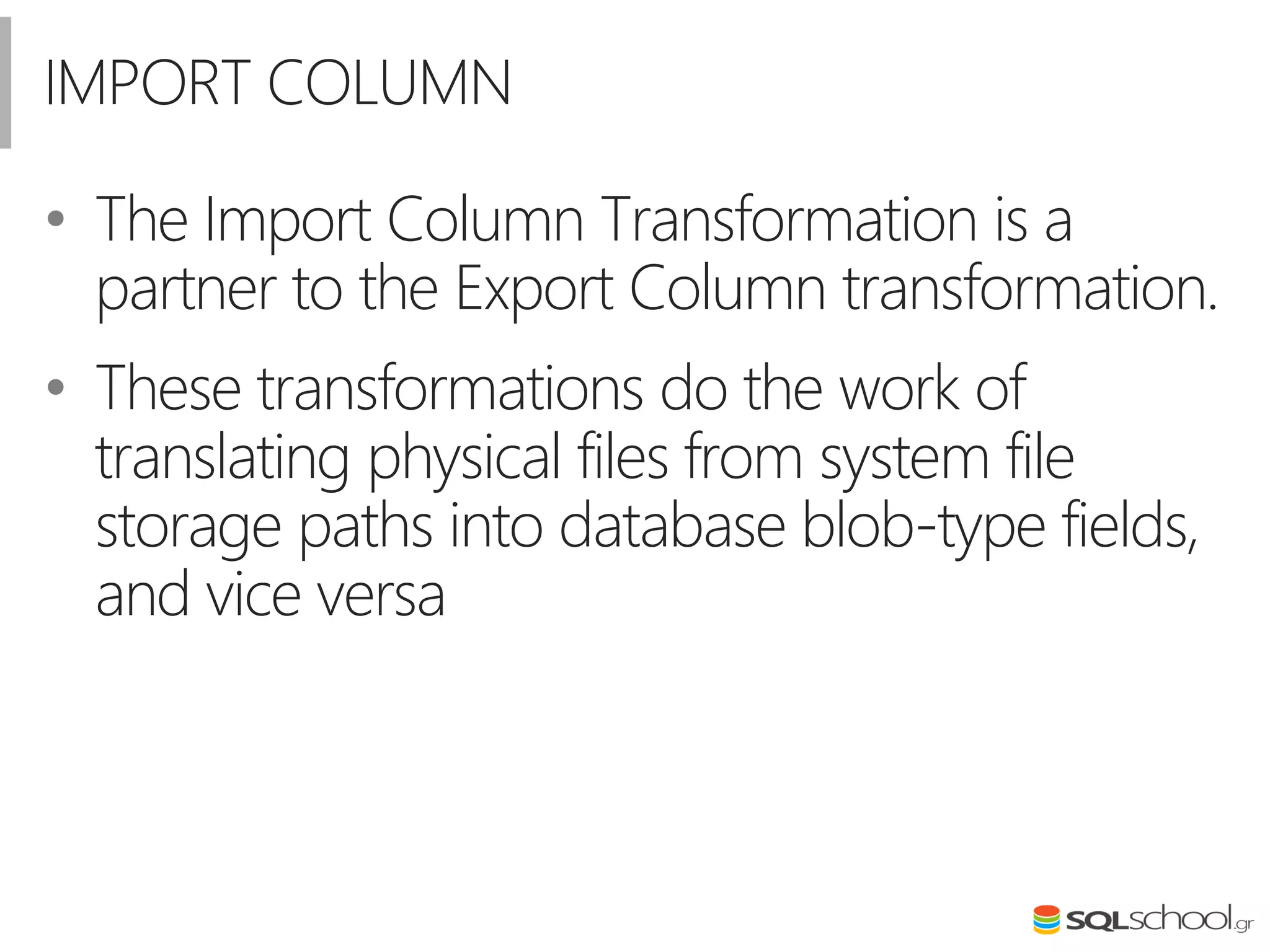IMPORT COLUMN
• The Import Column Transformation is a
partner to the Export Column transformation.
• These transformations do the work of
translating physical files from system file
storage paths into database blob-type fields,
and vice versa
 