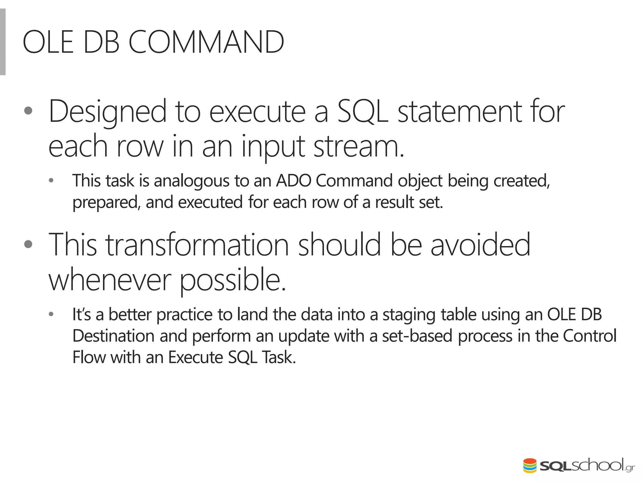 OLE DB COMMAND
• Designed to execute a SQL statement for
each row in an input stream.
• This task is analogous to an ADO Command object being created,
prepared, and executed for each row of a result set.
• This transformation should be avoided
whenever possible.
• It’s a better practice to land the data into a staging table using an OLE DB
Destination and perform an update with a set-based process in the Control
Flow with an Execute SQL Task.
 