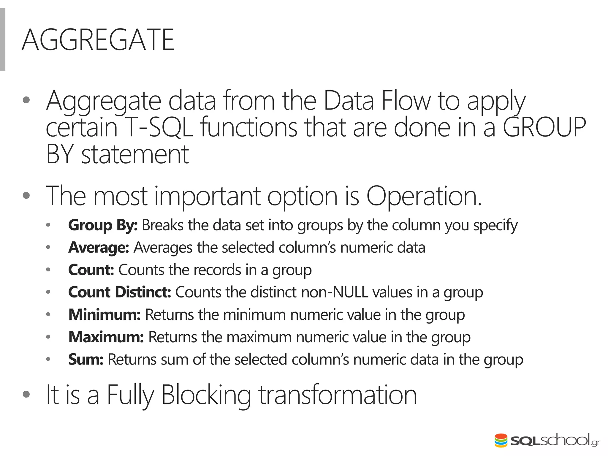 AGGREGATE
• Aggregate data from the Data Flow to apply
certain T-SQL functions that are done in a GROUP
BY statement
• The most important option is Operation.
• Group By: Breaks the data set into groups by the column you specify
• Average: Averages the selected column’s numeric data
• Count: Counts the records in a group
• Count Distinct: Counts the distinct non-NULL values in a group
• Minimum: Returns the minimum numeric value in the group
• Maximum: Returns the maximum numeric value in the group
• Sum: Returns sum of the selected column’s numeric data in the group
• It is a Fully Blocking transformation
 