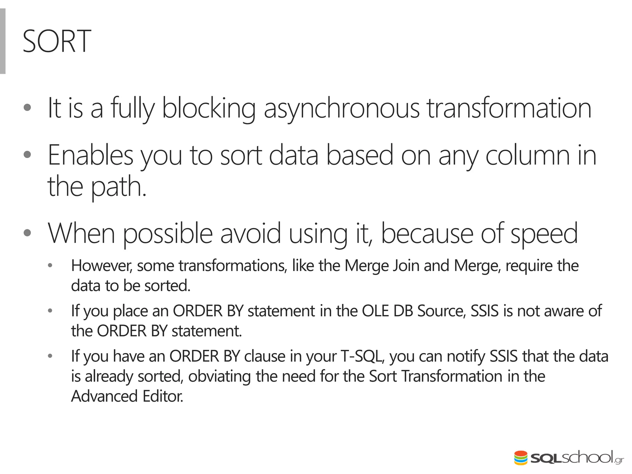 SORT
• Ιt is a fully blocking asynchronous transformation
• Enables you to sort data based on any column in
the path.
• When possible avoid using it, because of speed
• However, some transformations, like the Merge Join and Merge, require the
data to be sorted.
• If you place an ORDER BY statement in the OLE DB Source, SSIS is not aware of
the ORDER BY statement.
• If you have an ORDER BY clause in your T-SQL, you can notify SSIS that the data
is already sorted, obviating the need for the Sort Transformation in the
Advanced Editor.
 