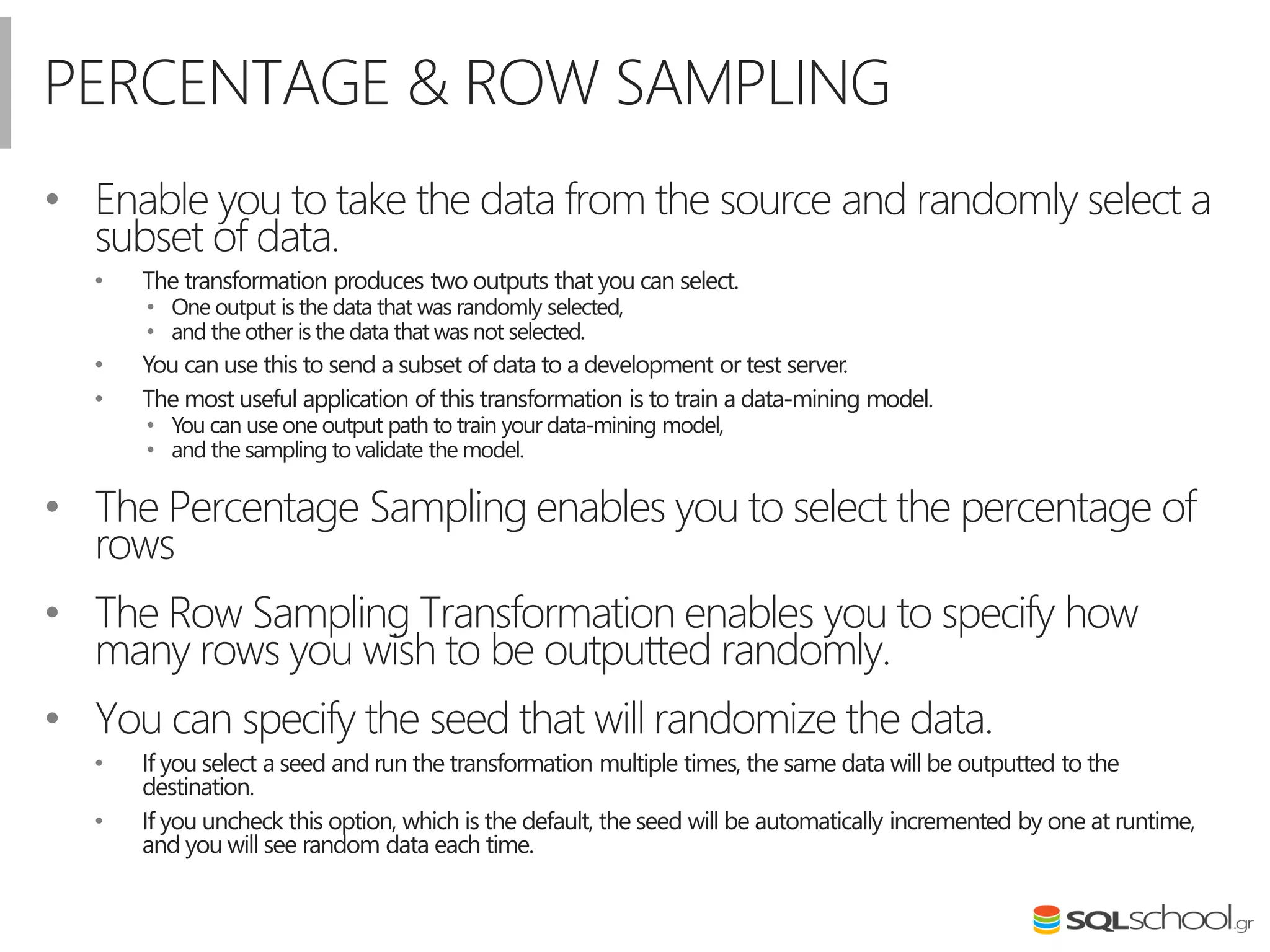 PERCENTAGE & ROW SAMPLING
• Enable you to take the data from the source and randomly select a
subset of data.
• The transformation produces two outputs that you can select.
• One output is the data that was randomly selected,
• and the other is the data that was not selected.
• You can use this to send a subset of data to a development or test server.
• The most useful application of this transformation is to train a data-mining model.
• You can use one output path to train your data-mining model,
• and the sampling to validate the model.
• The Percentage Sampling enables you to select the percentage of
rows
• The Row Sampling Transformation enables you to specify how
many rows you wish to be outputted randomly.
• You can specify the seed that will randomize the data.
• If you select a seed and run the transformation multiple times, the same data will be outputted to the
destination.
• If you uncheck this option, which is the default, the seed will be automatically incremented by one at runtime,
and you will see random data each time.
 