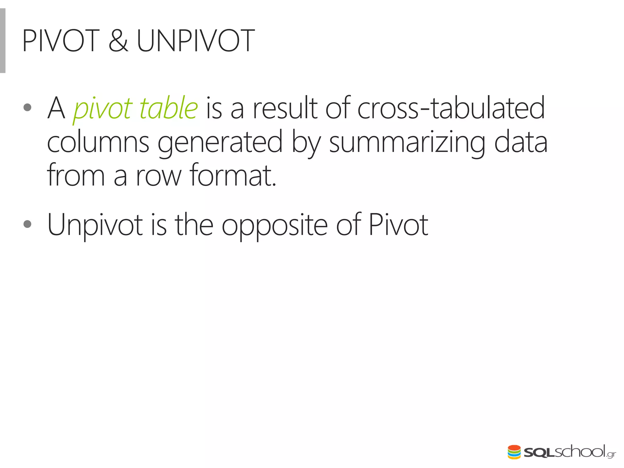 PIVOT & UNPIVOT
• A pivot table is a result of cross-tabulated
columns generated by summarizing data
from a row format.
• Unpivot is the opposite of Pivot
 