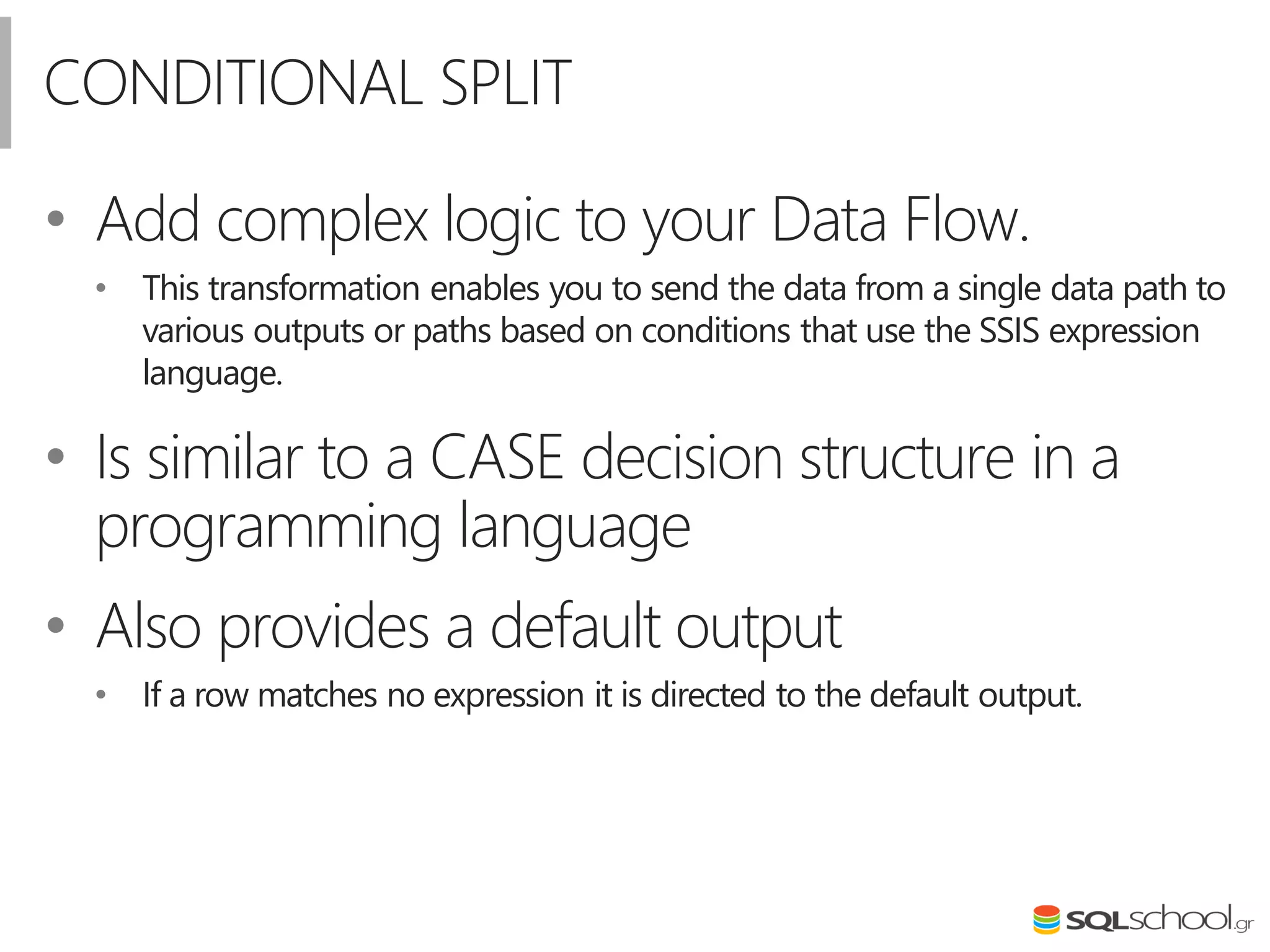 CONDITIONAL SPLIT
• Add complex logic to your Data Flow.
• This transformation enables you to send the data from a single data path to
various outputs or paths based on conditions that use the SSIS expression
language.
• Is similar to a CASE decision structure in a
programming language
• Also provides a default output
• If a row matches no expression it is directed to the default output.
 