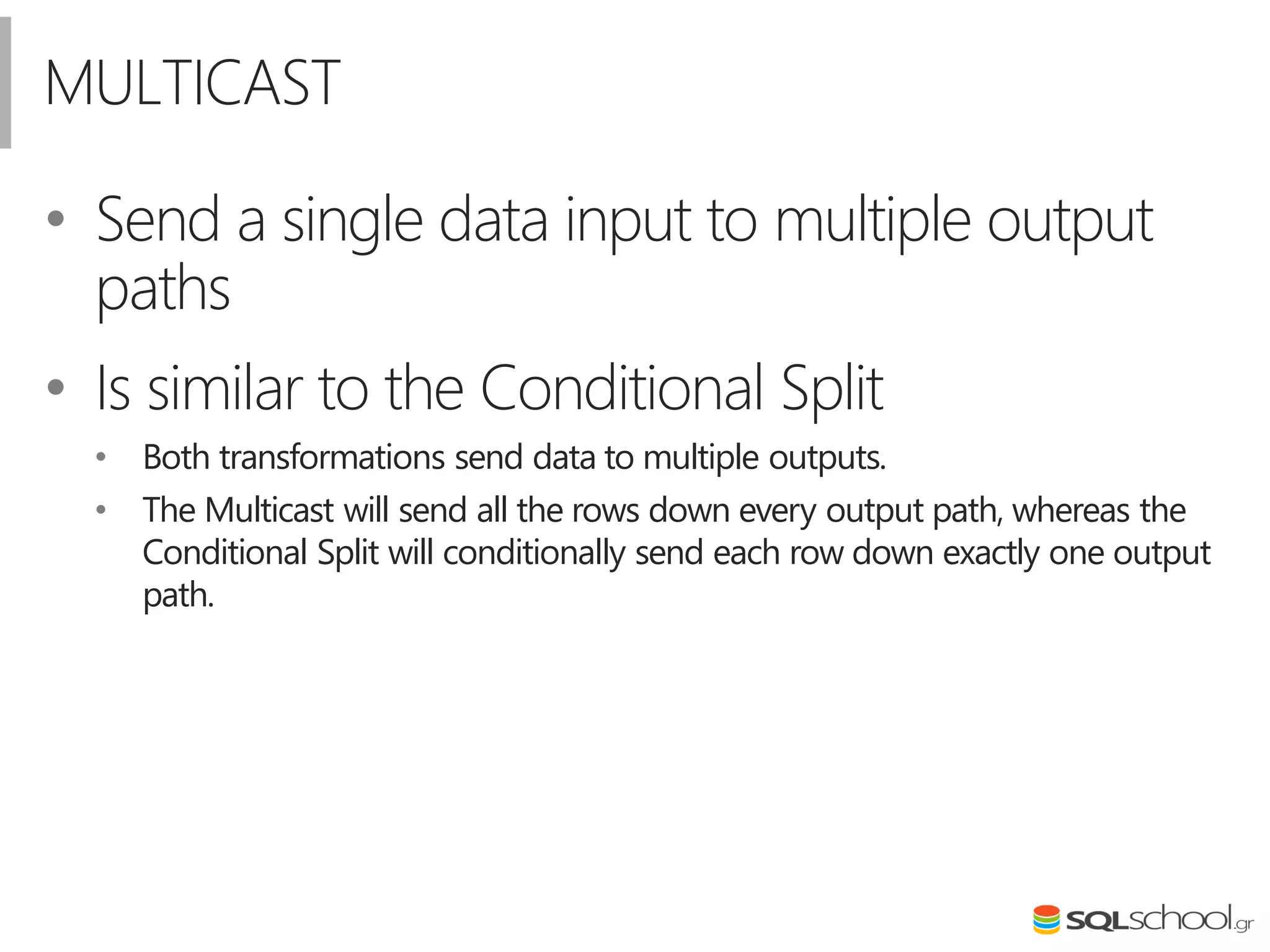 MULTICAST
• Send a single data input to multiple output
paths
• Is similar to the Conditional Split
• Both transformations send data to multiple outputs.
• The Multicast will send all the rows down every output path, whereas the
Conditional Split will conditionally send each row down exactly one output
path.
 