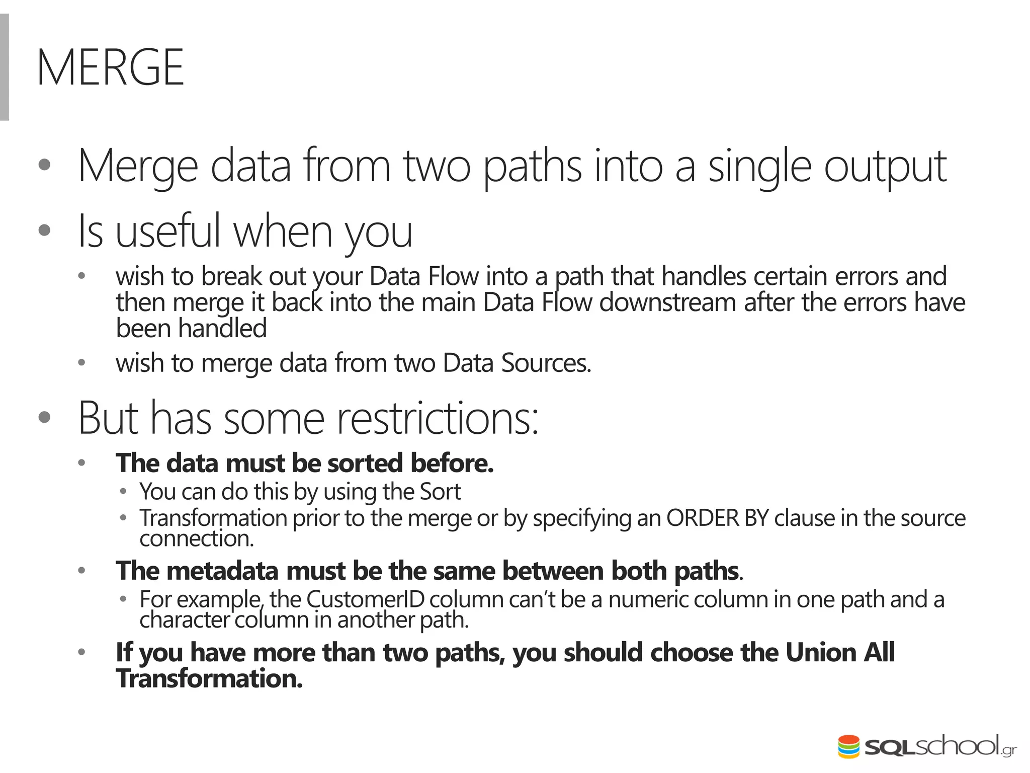 MERGE
• Merge data from two paths into a single output
• Is useful when you
• wish to break out your Data Flow into a path that handles certain errors and
then merge it back into the main Data Flow downstream after the errors have
been handled
• wish to merge data from two Data Sources.
• But has some restrictions:
• The data must be sorted before.
• You can do this by using the Sort
• Transformation prior to the merge or by specifying an ORDER BY clause in the source
connection.
• The metadata must be the same between both paths.
• For example,the CustomerIDcolumn can’t be a numeric column in one path and a
charactercolumn in another path.
• If you have more than two paths, you should choose the Union All
Transformation.
 