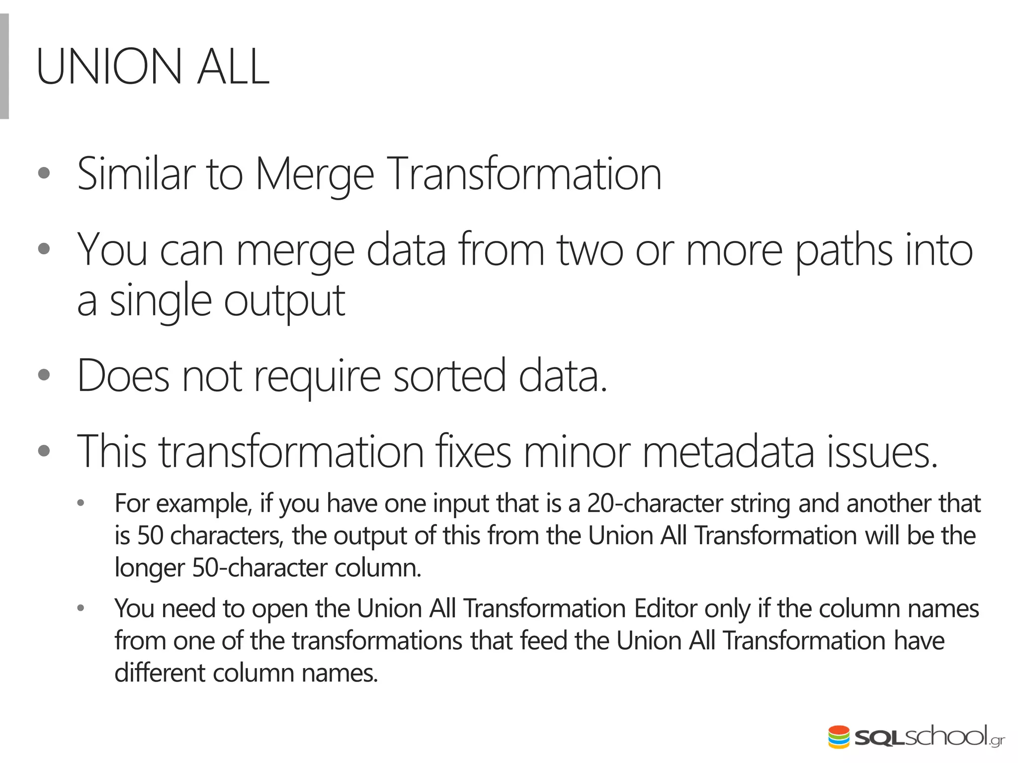 UNION ALL
• Similar to Merge Transformation
• You can merge data from two or more paths into
a single output
• Does not require sorted data.
• This transformation fixes minor metadata issues.
• For example, if you have one input that is a 20-character string and another that
is 50 characters, the output of this from the Union All Transformation will be the
longer 50-character column.
• You need to open the Union All Transformation Editor only if the column names
from one of the transformations that feed the Union All Transformation have
different column names.
 
