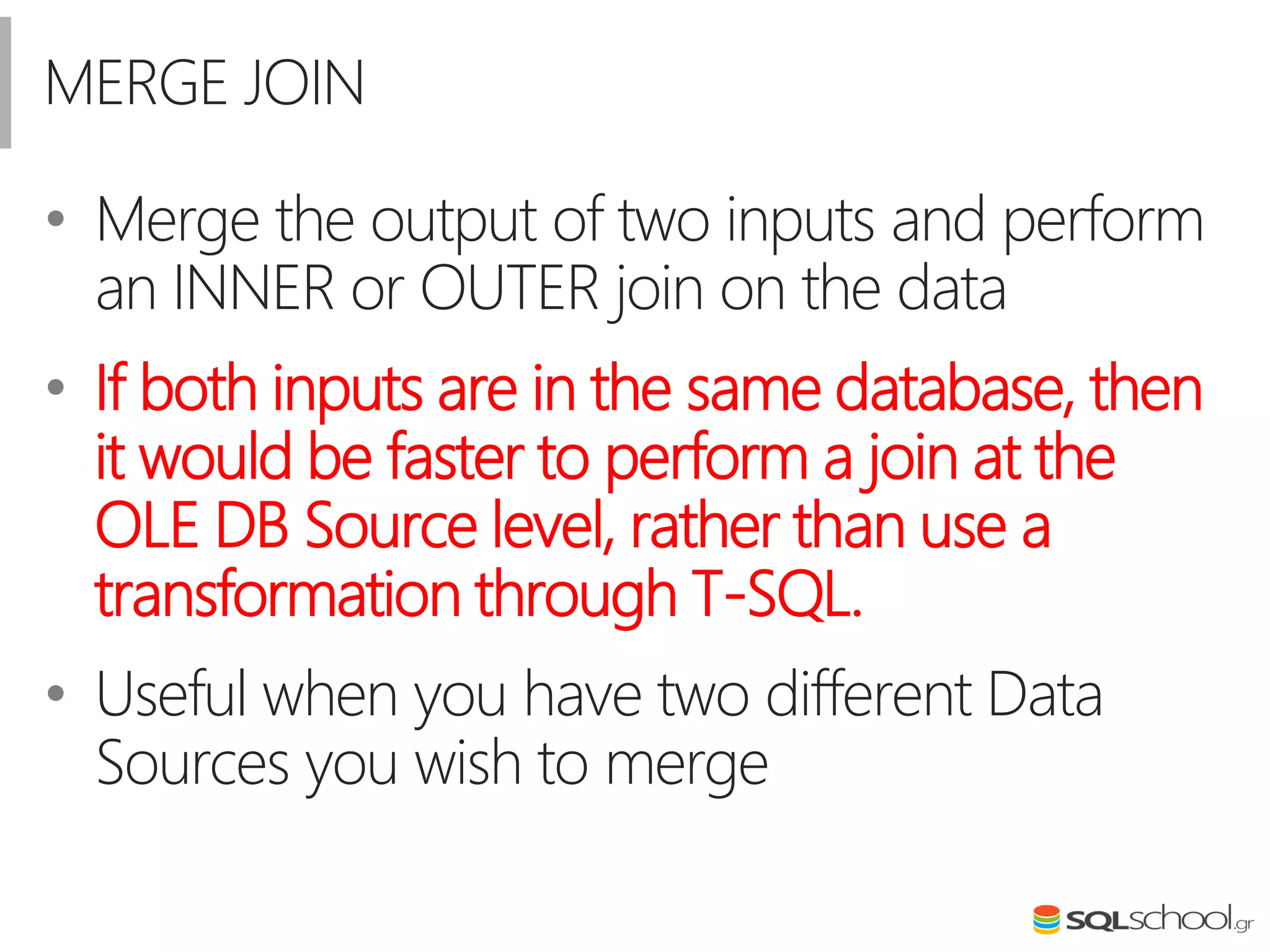 MERGE JOIN
• Merge the output of two inputs and perform
an INNER or OUTER join on the data
• If both inputs are in the same database, then
it would be faster to perform a join at the
OLE DB Source level, rather than use a
transformation through T-SQL.
• Useful when you have two different Data
Sources you wish to merge
 