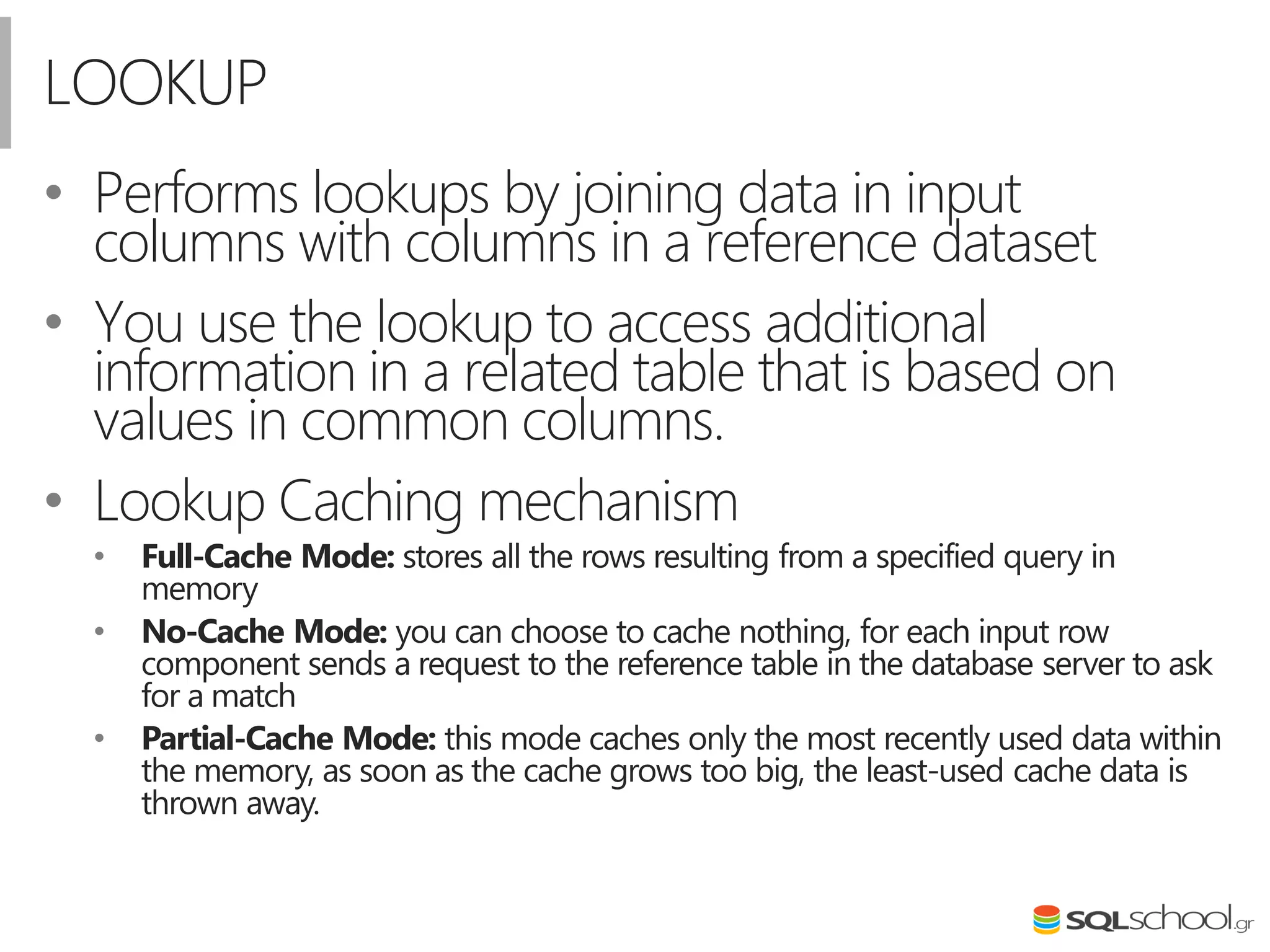 LOOKUP
• Performs lookups by joining data in input
columns with columns in a reference dataset
• You use the lookup to access additional
information in a related table that is based on
values in common columns.
• Lookup Caching mechanism
• Full-Cache Mode: stores all the rows resulting from a specified query in
memory
• No-Cache Mode: you can choose to cache nothing, for each input row
component sends a request to the reference table in the database server to ask
for a match
• Partial-Cache Mode: this mode caches only the most recently used data within
the memory, as soon as the cache grows too big, the least-used cache data is
thrown away.
 