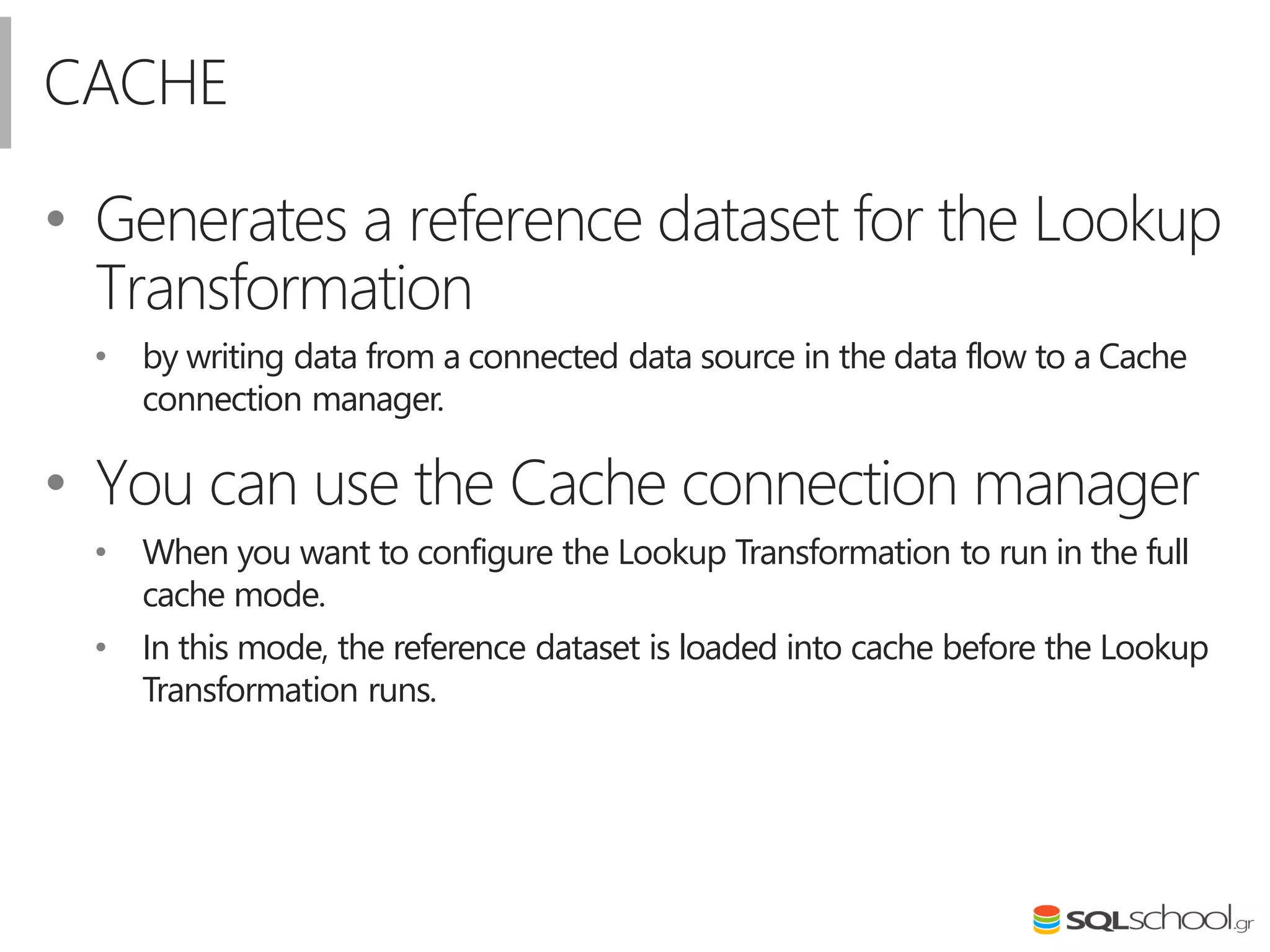CACHE
• Generates a reference dataset for the Lookup
Transformation
• by writing data from a connected data source in the data flow to a Cache
connection manager.
• You can use the Cache connection manager
• When you want to configure the Lookup Transformation to run in the full
cache mode.
• In this mode, the reference dataset is loaded into cache before the Lookup
Transformation runs.
 