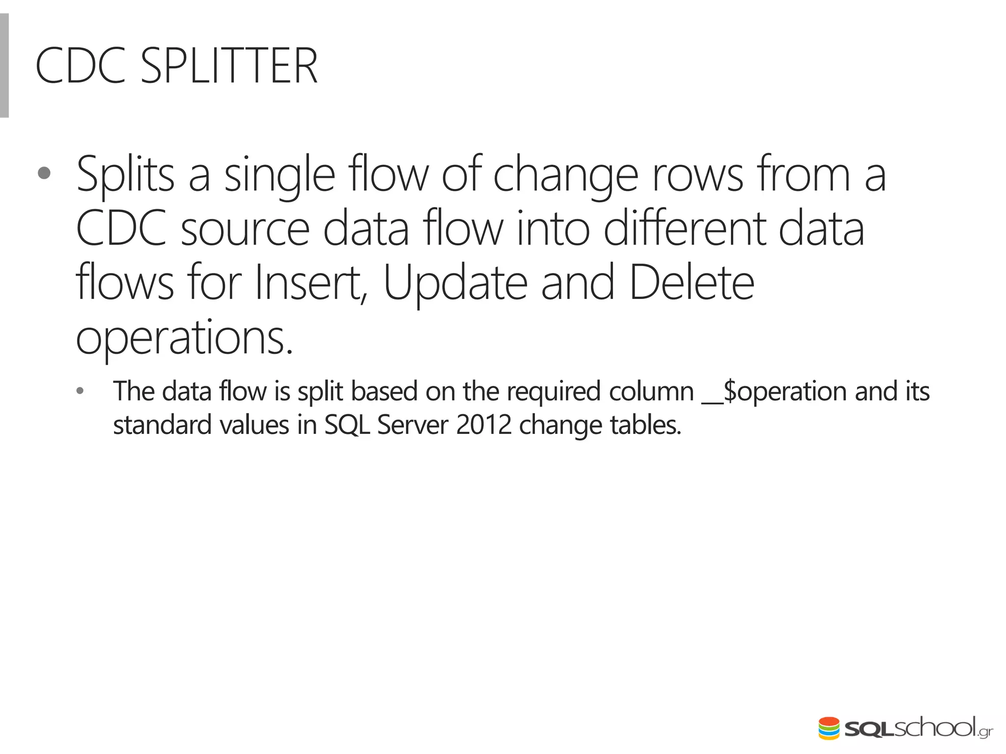 CDC SPLITTER
• Splits a single flow of change rows from a
CDC source data flow into different data
flows for Insert, Update and Delete
operations.
• The data flow is split based on the required column __$operation and its
standard values in SQL Server 2012 change tables.
 
