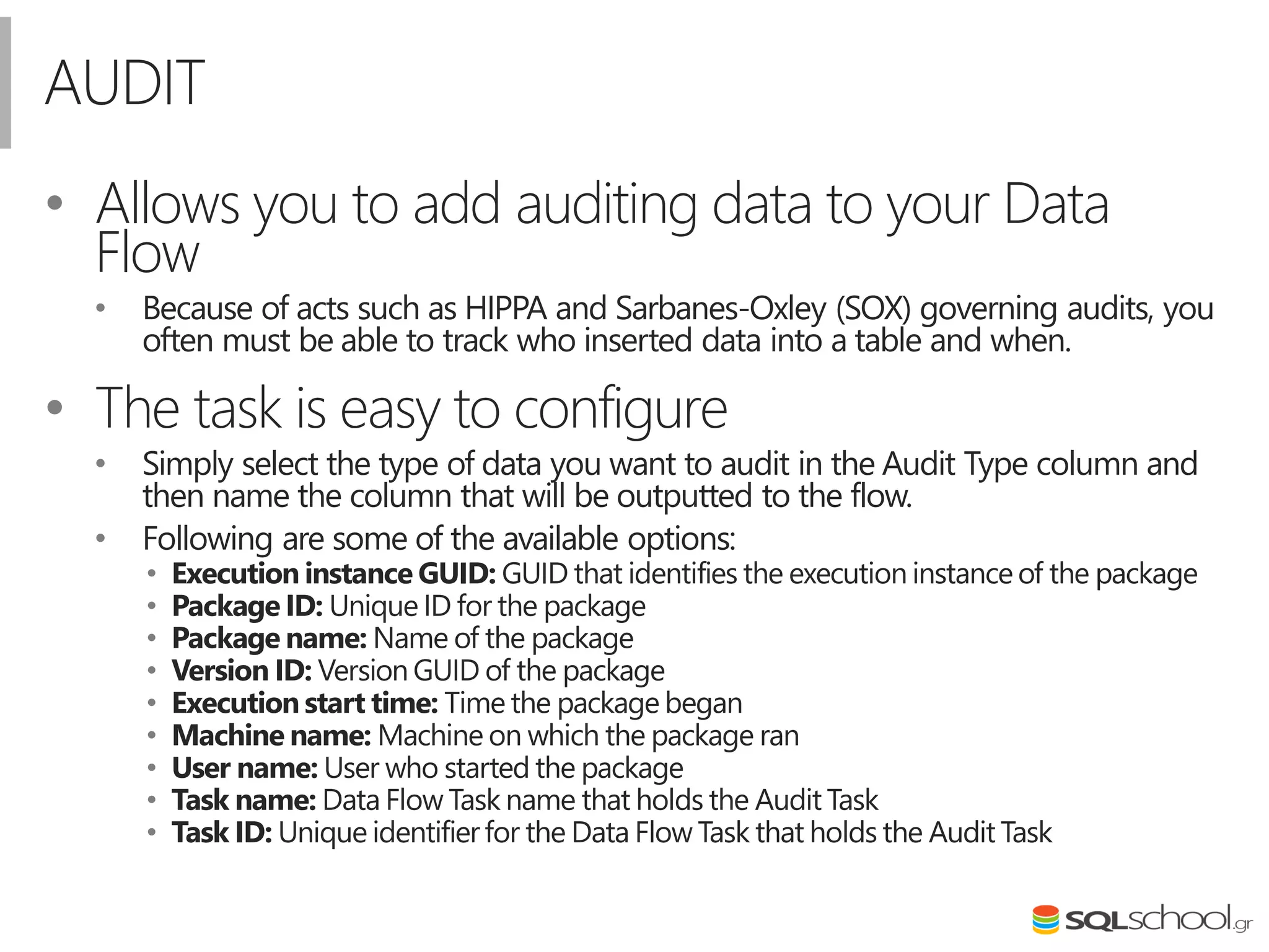 AUDIT
• Allows you to add auditing data to your Data
Flow
• Because of acts such as HIPPA and Sarbanes-Oxley (SOX) governing audits, you
often must be able to track who inserted data into a table and when.
• The task is easy to configure
• Simply select the type of data you want to audit in the Audit Type column and
then name the column that will be outputted to the flow.
• Following are some of the available options:
• Execution instance GUID: GUID that identifies the execution instanceof the package
• Package ID: Unique ID for the package
• Package name: Name of the package
• Version ID: Version GUID of the package
• Execution start time: Time the package began
• Machine name: Machine on which the package ran
• User name: User who started the package
• Task name: Data Flow Task name that holds the Audit Task
• Task ID: Unique identifierfor the Data Flow Task that holds the Audit Task
 